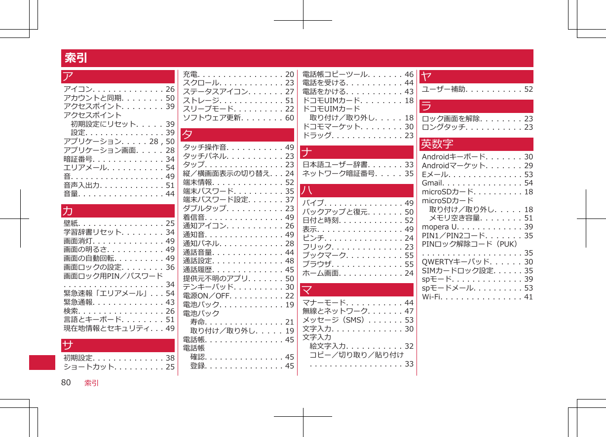 索引アアイコン. . . . . . . . . . . . . . 26アカウントと同期. . . . . . . . 50アクセスポイント. . . . . . . . 39アクセスポイント初期設定にリセット. .  .  .  .  39設定. . . . . . . . . . . . . . . . 39アプリケーション. . . . . 28 , 50アプリケーション画面. .  .  .  .  28暗証番号. . . . . . . . . . . . . . 34エリアメール. . . . . . . . . . . 54音. . . . . . . . . . . . . . . . . . . 49音声入出力. . . . . . . . . . . . . 51音量. . . . . . . . . . . . . . . . . 44カ壁紙. . . . . . . . . . . . . . . . . 25学習辞書リセット. . . . . . . . 34画面消灯. . . . . . . . . . . . . . 49画面の明るさ. . . . . . . . . . . 49画面の自動回転. . . . . . . . . . 49画面ロックの設定. . . . . . . . 36画面ロック用PIN／パスワード. . . . . . . . . . . . . . . . . . . . 34緊急速報「エリアメール」. . . 54緊急通報. . . . . . . . . . . . . . 43検索. . . . . . . . . . . . . . . . . 26言語とキーボード. . . . . . . . 51現在地情報とセキュリティ. . . 49サ初期設定. . . . . . . . . . . . . . 38ショートカット. . . . . . . . . . 25充電. . . . . . . . . . . . . . . . . 20スクロール. . . . . . . . . . . . . 23ステータスアイコン. . . . . . . 27ストレージ. . . . . . . . . . . . . 51スリープモード. . . . . . . . . . 22ソフトウェア更新. . . . . . . . 60タタッチ操作音. . . . . . . . . . . 49タッチパネル. . . . . . . . . . . 23タップ. . . . . . . . . . . . . . . . 23縦／横画面表示の切り替え. . . 24端末情報. . . . . . . . . . . . . . 52端末パスワード. . . . . . . . . . 35端末パスワード設定. . . . . . . 37ダブルタップ. . . . . . . . . . . 23着信音. . . . . . . . . . . . . . . . 49通知アイコン. . . . . . . . . . . 26通知音. . . . . . . . . . . . . . . . 49通知パネル. . . . . . . . . . . . . 28通話音量. . . . . . . . . . . . . . 44通話設定. . . . . . . . . . . . . . 48通話履歴. . . . . . . . . . . . . . 45提供元不明のアプリ. . . . . . . 50テンキーパッド. . . . . . . . . . 30電源ON／OFF. . . . . . . . . . . 22電池パック. . . . . . . . . . . . . 19電池パック寿命. . . . . . . . . . . . . . . . 21取り付け／取り外し. .  .  .  .  19電話帳. . . . . . . . . . . . . . . . 45電話帳確認. . . . . . . . . . . . . . . . 45登録. . . . . . . . . . . . . . . . 45電話帳コピーツール. . . . . . . 46電話を受ける. . . . . . . . . . . 44電話をかける. . . . . . . . . . . 43ドコモUIMカード. . . . . . . . 18ドコモUIMカード取り付け／取り外し. .  .  .  .  18ドコモマーケット. . . . . . . . 30ドラッグ. . . . . . . . . . . . . . 23ナ日本語ユーザー辞書. . . . . . . 33ネットワーク暗証番号. .  .  .  .  35ハバイブ. . . . . . . . . . . . . . . . 49バックアップと復元. . . . . . . 50日付と時刻. . . . . . . . . . . . . 52表示. . . . . . . . . . . . . . . . . 49ピンチ. . . . . . . . . . . . . . . . 24フリック. . . . . . . . . . . . . . 23ブックマーク. . . . . . . . . . . 55ブラウザ. . . . . . . . . . . . . . 55ホーム画面. . . . . . . . . . . . . 24ママナーモード. . . . . . . . . . . 44無線とネットワーク. . . . . . . 47メッセージ（SMS）. . . . . . . 53文字入力. . . . . . . . . . . . . . 30文字入力絵文字入力. . . . . . . . . . . 32コピー／切り取り／貼り付け. . . . . . . . . . . . . . . . . . . 33ヤユーザー補助. . . . . . . . . . . 52ラロック画面を解除. . . . . . . . 23ロングタッチ. . . . . . . . . . . 23英数字Androidキーボード. . . . . . . 30Androidマーケット. . . . . . . 29Eメール. . . . . . . . . . . . . . . 53Gmail. . . . . . . . . . . . . . . . 54microSDカード. . . . . . . . . . 18microSDカード取り付け／取り外し. .  .  .  .  18メモリ空き容量. . . . . . . . 51mopera U. . . . . . . . . . . . . 39PIN1／PIN2コード. . . . . . . 35PINロック解除コード（PUK）. . . . . . . . . . . . . . . . . . . . 35QWERTYキーパッド. . . .  . .  30SIMカードロック設定. . . . . . 35spモード. . . . . . . . . . . . . . 39spモードメール. . . . . . . . . . 53Wi-Fi. . . . . . . . . . . . . . . . 41索引80