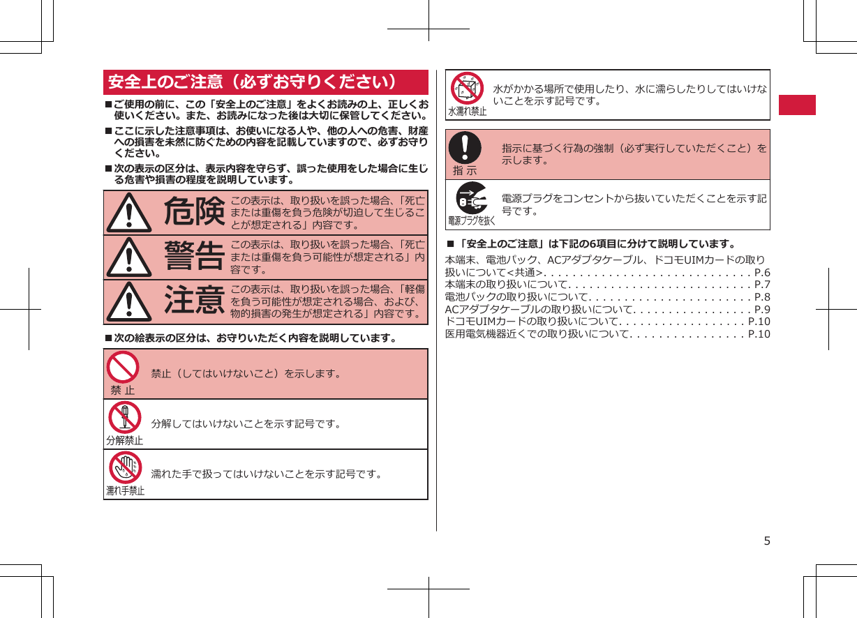 安全上のご注意（必ずお守りください）■ご使用の前に、この「安全上のご注意」をよくお読みの上、正しくお使いください。また、お読みになった後は大切に保管してください。■ここに示した注意事項は、お使いになる人や、他の人への危害、財産への損害を未然に防ぐための内容を記載していますので、必ずお守りください。■次の表示の区分は、表示内容を守らず、誤った使用をした場合に生じる危害や損害の程度を説明しています。危険この表示は、取り扱いを誤った場合、「死亡または重傷を負う危険が切迫して生じることが想定される」内容です。警告この表示は、取り扱いを誤った場合、「死亡または重傷を負う可能性が想定される」内容です。注意この表示は、取り扱いを誤った場合、「軽傷を負う可能性が想定される場合、および、物的損害の発生が想定される」内容です。■次の絵表示の区分は、お守りいただく内容を説明しています。禁 止 禁止（してはいけないこと）を示します。分解禁止 分解してはいけないことを示す記号です。濡れ手禁止濡れた手で扱ってはいけないことを示す記号です。水濡れ禁止水がかかる場所で使用したり、水に濡らしたりしてはいけないことを示す記号です。指 示 指示に基づく行為の強制（必ず実行していただくこと）を示します。電源プラグを抜く 電源プラグをコンセントから抜いていただくことを示す記号です。■「安全上のご注意」は下記の6項目に分けて説明しています。本端末、電池パック、ACアダプタケーブル、ドコモUIMカードの取り扱いについて&lt;共通&gt;. . . . . . . . . . . . . . . . . . . . . . . . . . . . . P.6本端末の取り扱いについて. . . . . . . . . . . . . . . . . . . . . . . . . . P.7電池パックの取り扱いについて. . . . . . . . . . . . . . . . . . . . . . . P.8ACアダプタケーブルの取り扱いについて. . . . . . . . . . . . . . . . . P.9ドコモUIMカードの取り扱いについて. . . . . . . . . . . . . . . . . . P.10医用電気機器近くでの取り扱いについて. . . . . . . . . . . . . . . . P.105