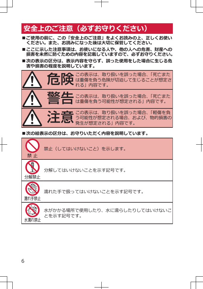 安全上のご注意（必ずお守りください）■ご使用の前に、この「安全上のご注意」をよくお読みの上、正しくお使いください。また、お読みになった後は大切に保管してください。■ここに示した注意事項は、お使いになる人や、他の人への危害、財産への損害を未然に防ぐための内容を記載していますので、必ずお守りください。■次の表示の区分は、表示内容を守らず、誤った使用をした場合に生じる危害や損害の程度を説明しています。危険この表示は、取り扱いを誤った場合、「死亡または重傷を負う危険が切迫して生じることが想定される」内容です。警告この表示は、取り扱いを誤った場合、「死亡または重傷を負う可能性が想定される」内容です。注意この表示は、取り扱いを誤った場合、「軽傷を負う可能性が想定される場合、および、物的損害の発生が想定される」内容です。■次の絵表示の区分は、お守りいただく内容を説明しています。禁 止禁止（してはいけないこと）を示します。分解禁止分解してはいけないことを示す記号です。濡れ手禁止濡れた手で扱ってはいけないことを示す記号です。水濡れ禁止水がかかる場所で使用したり、水に濡らしたりしてはいけないことを示す記号です。6