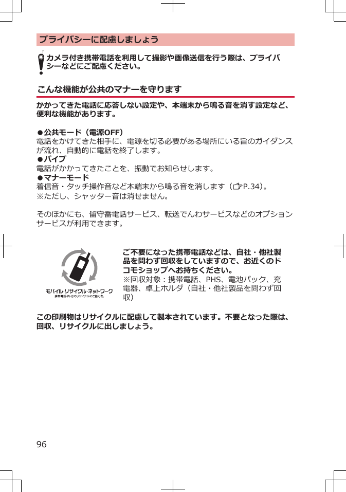 プライバシーに配慮しましょうカメラ付き携帯電話を利用して撮影や画像送信を行う際は、プライバシーなどにご配慮ください。こんな機能が公共のマナーを守りますかかってきた電話に応答しない設定や、本端末から鳴る音を消す設定など、便利な機能があります。●公共モード（電源OFF）電話をかけてきた相手に、電源を切る必要がある場所にいる旨のガイダンスが流れ、自動的に電話を終了します。●バイブ電話がかかってきたことを、振動でお知らせします。●マナーモード着信音・タッチ操作音など本端末から鳴る音を消します（ZP.34）。※ただし、シャッター音は消せません。そのほかにも、留守番電話サービス、転送でんわサービスなどのオプションサービスが利用できます。  ご不要になった携帯電話などは、自社・他社製品を問わず回収をしていますので、お近くのドコモショップへお持ちください。※回収対象：携帯電話、PHS、電池パック、充電器、卓上ホルダ（自社・他社製品を問わず回収）この印刷物はリサイクルに配慮して製本されています。不要となった際は、回収、リサイクルに出しましょう。96