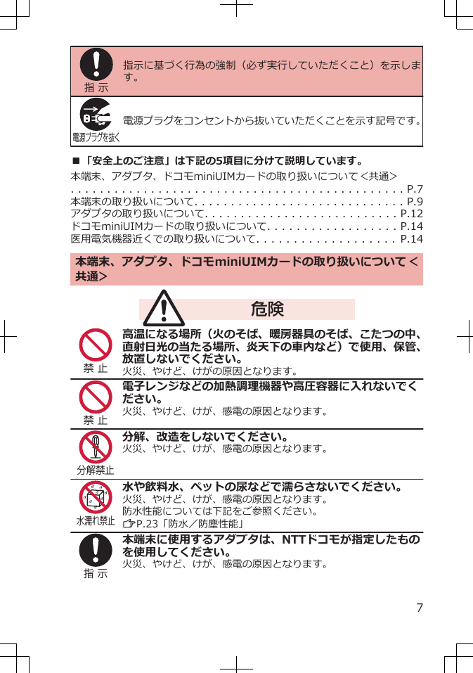 指 示指示に基づく行為の強制（必ず実行していただくこと）を示します。電源プラグを抜く電源プラグをコンセントから抜いていただくことを示す記号です。■「安全上のご注意」は下記の5項目に分けて説明しています。本端末、アダプタ、ドコモminiUIMカードの取り扱いについて＜共通＞ 　　. . . . . . . . . . . . . . . . . . . . . . . . . . . . . . . . . . . . . . . . . . . . . . P.7本端末の取り扱いについて. . . . . . . . . . . . . . . . . . . . . . . . . . . . . P.9アダプタの取り扱いについて. . . . . . . . . . . . . . . . . . . . . . . . . . . P.12ドコモminiUIMカードの取り扱いについて. . . . . . . . . . . . . . . . . . P.14医用電気機器近くでの取り扱いについて. . . . . . . . . . . . . . . . . . .   P.14本端末、アダプタ、ドコモminiUIMカードの取り扱いについて＜共通＞ 　　危険禁 止高温になる場所（火のそば、暖房器具のそば、こたつの中、直射日光の当たる場所、炎天下の車内など）で使用、保管、放置しないでください。火災、やけど、けがの原因となります。禁 止電子レンジなどの加熱調理機器や高圧容器に入れないでください。火災、やけど、けが、感電の原因となります。分解禁止分解、改造をしないでください。火災、やけど、けが、感電の原因となります。水濡れ禁止水や飲料水、ペットの尿などで濡らさないでください。火災、やけど、けが、感電の原因となります。防水性能については下記をご参照ください。ZP.23「防水／防塵性能」指 示本端末に使用するアダプタは、NTTドコモが指定したものを使用してください。火災、やけど、けが、感電の原因となります。7