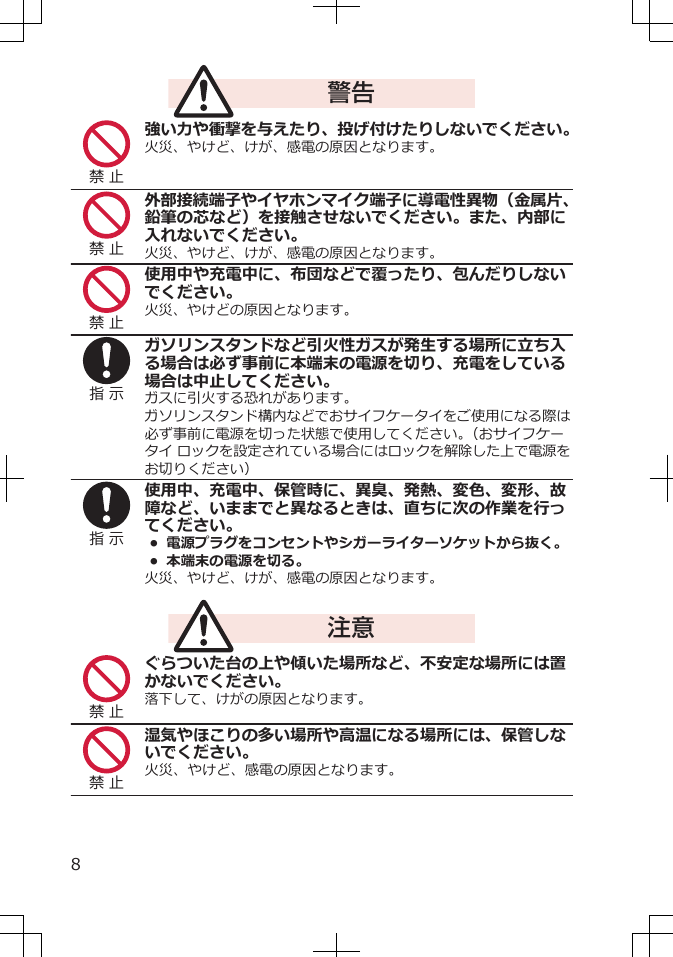 警告禁 止強い力や衝撃を与えたり、投げ付けたりしないでください。火災、やけど、けが、感電の原因となります。禁 止外部接続端子やイヤホンマイク端子に導電性異物（金属片、鉛筆の芯など）を接触させないでください。また、内部に入れないでください。火災、やけど、けが、感電の原因となります。禁 止使用中や充電中に、布団などで覆ったり、包んだりしないでください。火災、やけどの原因となります。指 示ガソリンスタンドなど引火性ガスが発生する場所に立ち入る場合は必ず事前に本端末の電源を切り、充電をしている場合は中止してください。ガスに引火する恐れがあります。ガソリンスタンド構内などでおサイフケータイをご使用になる際は必ず事前に電源を切った状態で使用してください。（おサイフケータイ ロックを設定されている場合にはロックを解除した上で電源をお切りください）指 示使用中、充電中、保管時に、異臭、発熱、変色、変形、故障など、いままでと異なるときは、直ちに次の作業を行ってください。• 電源プラグをコンセントやシガーライターソケットから抜く。•  本端末の電源を切る。火災、やけど、けが、感電の原因となります。注意禁 止ぐらついた台の上や傾いた場所など、不安定な場所には置かないでください。落下して、けがの原因となります。禁 止湿気やほこりの多い場所や高温になる場所には、保管しないでください。火災、やけど、感電の原因となります。8