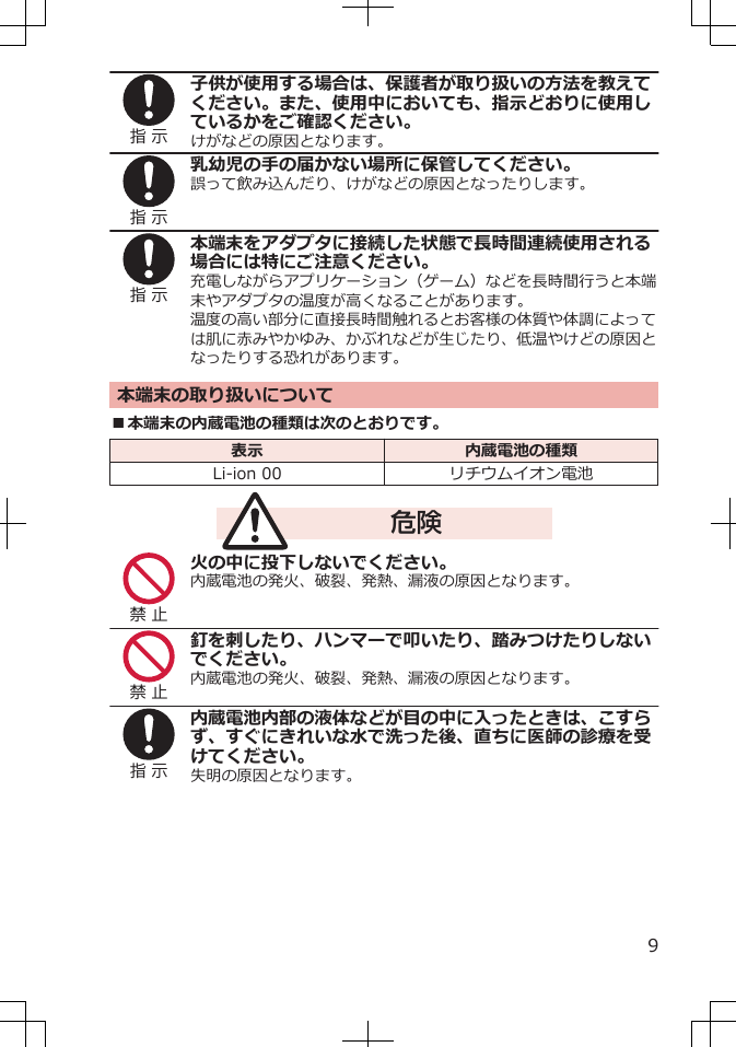 指 示子供が使用する場合は、保護者が取り扱いの方法を教えてください。また、使用中においても、指示どおりに使用しているかをご確認ください。けがなどの原因となります。指 示乳幼児の手の届かない場所に保管してください。誤って飲み込んだり、けがなどの原因となったりします。指 示本端末をアダプタに接続した状態で長時間連続使用される場合には特にご注意ください。充電しながらアプリケーション（ゲーム）などを長時間行うと本端末やアダプタの温度が高くなることがあります。温度の高い部分に直接長時間触れるとお客様の体質や体調によっては肌に赤みやかゆみ、かぶれなどが生じたり、低温やけどの原因となったりする恐れがあります。本端末の取り扱いについて■本端末の内蔵電池の種類は次のとおりです。表示 内蔵電池の種類Li-ion 00 リチウムイオン電池危険禁 止火の中に投下しないでください。内蔵電池の発火、破裂、発熱、漏液の原因となります。禁 止釘を刺したり、ハンマーで叩いたり、踏みつけたりしないでください。内蔵電池の発火、破裂、発熱、漏液の原因となります。指 示内蔵電池内部の液体などが目の中に入ったときは、こすらず、すぐにきれいな水で洗った後、直ちに医師の診療を受けてください。失明の原因となります。9