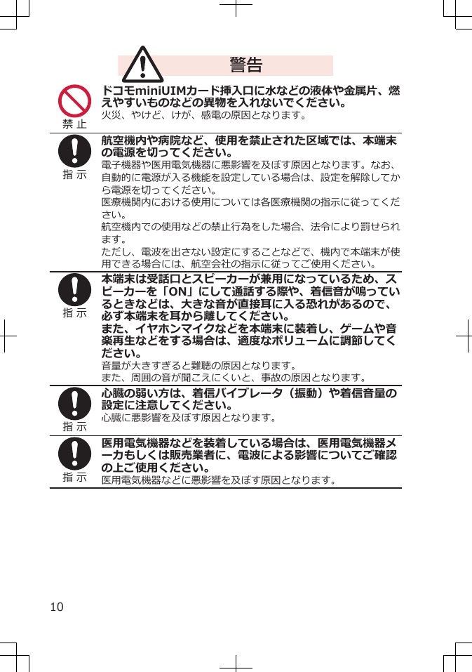 警告禁 止ドコモminiUIMカード挿入口に水などの液体や金属片、燃えやすいものなどの異物を入れないでください。火災、やけど、けが、感電の原因となります。指 示航空機内や病院など、使用を禁止された区域では、本端末の電源を切ってください。電子機器や医用電気機器に悪影響を及ぼす原因となります。なお、自動的に電源が入る機能を設定している場合は、設定を解除してから電源を切ってください。医療機関内における使用については各医療機関の指示に従ってください。航空機内での使用などの禁止行為をした場合、法令により罰せられます。ただし、電波を出さない設定にすることなどで、機内で本端末が使用できる場合には、航空会社の指示に従ってご使用ください。指 示本端末は受話口とスピーカーが兼用になっているため、スピーカーを「ON」にして通話する際や、着信音が鳴っているときなどは、大きな音が直接耳に入る恐れがあるので、必ず本端末を耳から離してください。また、イヤホンマイクなどを本端末に装着し、ゲームや音楽再生などをする場合は、適度なボリュームに調節してください。音量が大きすぎると難聴の原因となります。また、周囲の音が聞こえにくいと、事故の原因となります。指 示心臓の弱い方は、着信バイブレータ（振動）や着信音量の設定に注意してください。心臓に悪影響を及ぼす原因となります。指 示医用電気機器などを装着している場合は、医用電気機器メーカもしくは販売業者に、電波による影響についてご確認の上ご使用ください。医用電気機器などに悪影響を及ぼす原因となります。10