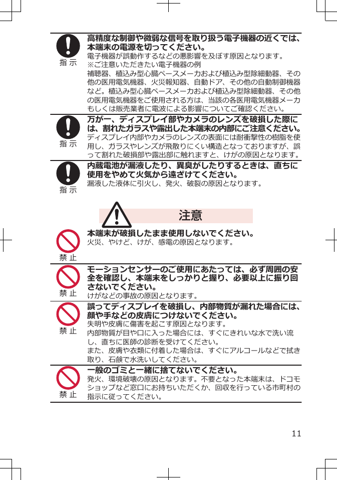 指 示高精度な制御や微弱な信号を取り扱う電子機器の近くでは、本端末の電源を切ってください。電子機器が誤動作するなどの悪影響を及ぼす原因となります。※ご注意いただきたい電子機器の例補聴器、植込み型心臓ペースメーカおよび植込み型除細動器、その他の医用電気機器、火災報知器、自動ドア、その他の自動制御機器など。植込み型心臓ペースメーカおよび植込み型除細動器、その他の医用電気機器をご使用される方は、当該の各医用電気機器メーカもしくは販売業者に電波による影響についてご確認ください。指 示万が一、ディスプレイ部やカメラのレンズを破損した際には、割れたガラスや露出した本端末の内部にご注意ください。ディスプレイ内部やカメラのレンズの表面には耐衝撃性の樹脂を使用し、ガラスやレンズが飛散りにくい構造となっておりますが、誤って割れた破損部や露出部に触れますと、けがの原因となります。指 示内蔵電池が漏液したり、異臭がしたりするときは、直ちに使用をやめて火気から遠ざけてください。漏液した液体に引火し、発火、破裂の原因となります。注意禁 止本端末が破損したまま使用しないでください。火災、やけど、けが、感電の原因となります。禁 止モーションセンサーのご使用にあたっては、必ず周囲の安全を確認し、本端末をしっかりと握り、必要以上に振り回さないでください。けがなどの事故の原因となります。禁 止誤ってディスプレイを破損し、内部物質が漏れた場合には、顔や手などの皮膚につけないでください。失明や皮膚に傷害を起こす原因となります。内部物質が目や口に入った場合には、すぐにきれいな水で洗い流し、直ちに医師の診断を受けてください。また、皮膚や衣類に付着した場合は、すぐにアルコールなどで拭き取り、石鹸で水洗いしてください。禁 止一般のゴミと一緒に捨てないでください。発火、環境破壊の原因となります。不要となった本端末は、ドコモショップなど窓口にお持ちいただくか、回収を行っている市町村の指示に従ってください。11