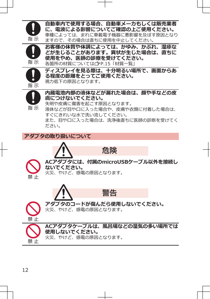 指 示自動車内で使用する場合、自動車メーカもしくは販売業者に、電波による影響についてご確認の上ご使用ください。車種によっては、まれに車載電子機器に悪影響を及ぼす原因となりますので、その場合は直ちに使用を中止してください。指 示お客様の体質や体調によっては、かゆみ、かぶれ、湿疹などが生じることがあります。異状が生じた場合は、直ちに使用をやめ、医師の診療を受けてください。各箇所の材質についてはZP.15「材質一覧」指 示ディスプレイを見る際は、十分明るい場所で、画面からある程度の距離をとってご使用ください。視力低下の原因となります。指 示内蔵電池内部の液体などが漏れた場合は、顔や手などの皮膚につけないでください。失明や皮膚に傷害を起こす原因となります。液体などが目や口に入った場合や、皮膚や衣類に付着した場合は、すぐにきれいな水で洗い流してください。また、目や口に入った場合は、洗浄後直ちに医師の診断を受けてください。アダプタの取り扱いについて危険禁 止ACアダプタには、付属のmicroUSBケーブル以外を接続しないでください。火災、やけど、感電の原因となります。警告禁 止アダプタのコードが傷んだら使用しないでください。火災、やけど、感電の原因となります。禁 止ACアダプタケーブルは、風呂場などの湿気の多い場所では使用しないでください。火災、やけど、感電の原因となります。12