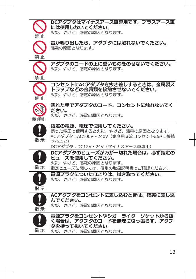 禁 止DCアダプタはマイナスアース車専用です。プラスアース車には使用しないでください。火災、やけど、感電の原因となります。禁 止雷が鳴り出したら、アダプタには触れないでください。感電の原因となります。禁 止アダプタのコードの上に重いものをのせないでください。火災、やけど、感電の原因となります。禁 止コンセントにACアダプタを抜き差しするときは、金属製ストラップなどの金属類を接触させないでください。火災、やけど、感電の原因となります。濡れ手禁止濡れた手でアダプタのコード、コンセントに触れないでください。火災、やけど、感電の原因となります。指 示指定の電源、電圧で使用してください。誤った電圧で使用すると火災、やけど、感電の原因となります。ACアダプタ：AC100V～240V（家庭用交流コンセントのみに接続すること）DCアダプタ：DC12V・24V（マイナスアース車専用）指 示DCアダプタのヒューズが万が一切れた場合は、必ず指定のヒューズを使用してください。火災、やけど、感電の原因となります。指定ヒューズに関しては、個別の取扱説明書でご確認ください。指 示電源プラグについたほこりは、拭き取ってください。火災、やけど、感電の原因となります。指 示ACアダプタをコンセントに差し込むときは、確実に差し込んでください。火災、やけど、感電の原因となります。指 示電源プラグをコンセントやシガーライターソケットから抜く場合は、アダプタのコードを無理に引っ張らず、アダプタを持って抜いてください。火災、やけど、感電の原因となります。13