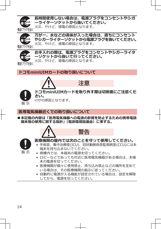 電源プラグを抜く長時間使用しない場合は、電源プラグをコンセントやシガーライターソケットから抜いてください。火災、やけど、感電の原因となります。電源プラグを抜く万が一、水などの液体が入った場合は、直ちにコンセントやシガーライターソケットから電源プラグを抜いてください。火災、やけど、感電の原因となります。電源プラグを抜くお手入れの際は、電源プラグをコンセントやシガーライターソケットから抜いて行ってください。火災、やけど、感電の原因となります。ドコモminiUIMカードの取り扱いについて注意指 示ドコモminiUIMカードを取り外す際は切断面にご注意ください。けがの原因となります。医用電気機器近くでの取り扱いについて■本記載の内容は「医用電気機器への電波の影響を防止するための携帯電話端末等の使用に関する指針」（電波環境協議会）に準ずる。警告指 示医療機関の屋内では次のことを守って使用してください。• 手術室、集中治療室(ICU)、冠状動脈疾患監視病室(CCU)には本端末を持ち込まないでください。•  病棟内では、本端末の電源を切ってください。•  ロビーなどであっても付近に医用電気機器がある場合は、本端末の電源を切ってください。•  医療機関が個々に使用禁止、持ち込み禁止などの場所を定めている場合は、その医療機関の指示に従ってください。• 自動的に電源が入る機能が設定されている場合は、設定を解除してから、電源を切ってください。14