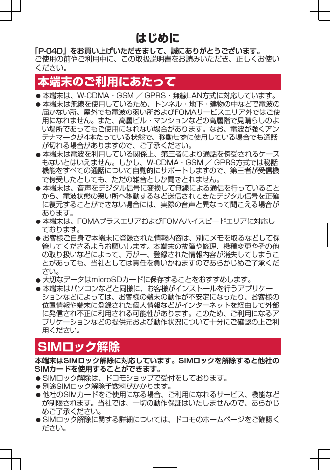 はじめに「P-04D」をお買い上げいただきまして、誠にありがとうございます。ご使用の前やご利用中に、この取扱説明書をお読みいただき、正しくお使いください。本端末のご利用にあたって󱛠 本端末は、W-CDMA・GSM ／ GPRS・無線LAN方式に対応しています。󱛠 本端末は無線を使用しているため、トンネル・地下・建物の中などで電波の届かない所、屋外でも電波の弱い所およびFOMAサービスエリア外ではご使用になれません。また、高層ビル・マンションなどの高層階で見晴らしのよい場所であってもご使用になれない場合があります。なお、電波が強くアンテナマークが4本たっている状態で、移動せずに使用している場合でも通話が切れる場合がありますので、ご了承ください。󱛠 本端末は電波を利用している関係上、第三者により通話を傍受されるケースもないとはいえません。しかし、W-CDMA・GSM ／ GPRS方式では秘話機能をすべての通話について自動的にサポートしますので、第三者が受信機で傍受したとしても、ただの雑音としか聞きとれません。󱛠 本端末は、音声をデジタル信号に変換して無線による通信を行っていることから、電波状態の悪い所へ移動するなど送信されてきたデジタル信号を正確に復元することができない場合には、実際の音声と異なって聞こえる場合があります。󱛠 本端末は、FOMAプラスエリアおよびFOMAハイスピードエリアに対応しております。󱛠 お客様ご自身で本端末に登録された情報内容は、別にメモを取るなどして保管してくださるようお願いします。本端末の故障や修理、機種変更やその他の取り扱いなどによって、万が一、登録された情報内容が消失してしまうことがあっても、当社としては責任を負いかねますのであらかじめご了承ください。󱛠 大切なデータはmicroSDカードに保存することをおすすめします。󱛠 本端末はパソコンなどと同様に、お客様がインストールを行うアプリケーションなどによっては、お客様の端末の動作が不安定になったり、お客様の位置情報や端末に登録された個人情報などがインターネットを経由して外部に発信され不正に利用される可能性があります。このため、ご利用になるアプリケーションなどの提供元および動作状況について十分にご確認の上ご利用ください。SIMロック解除本端末はSIMロック解除に対応しています。SIMロックを解除すると他社のSIMカードを使用することができます。󱛠 SIMロック解除は、ドコモショップで受付をしております。󱛠 別途SIMロック解除手数料がかかります。󱛠 他社のSIMカードをご使用になる場合、ご利用になれるサービス、機能などが制限されます。当社では、一切の動作保証はいたしませんので、あらかじめご了承ください。󱛠 SIMロック解除に関する詳細については、ドコモのホームページをご確認ください。