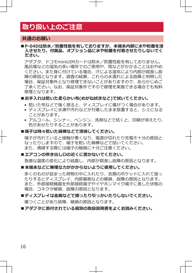 取り扱い上のご注意共通のお願い■P-04Dは防水／防塵性能を有しておりますが、本端末内部に水や粉塵を浸入させたり、付属品、オプション品に水や粉塵を付着させたりしないでください。アダプタ、ドコモminiUIMカードは防水／防塵性能を有しておりません。風呂場などの湿気の多い場所でのご使用や、雨などがかかることはおやめください。また身に付けている場合、汗による湿気により内部が腐食し故障の原因となります。調査の結果、これらの水濡れによる故障と判明した場合、保証対象外となり修理できないことがありますので、あらかじめご了承ください。なお、保証対象外ですので修理を実施できる場合でも有料修理となります。■お手入れは乾いた柔らかい布(めがね拭きなど)で拭いてください。• 乾いた布などで強く擦ると、ディスプレイに傷がつく場合があります。• ディスプレイに水滴や汚れなどが付着したまま放置すると、シミになることがあります。• アルコール、シンナー、ベンジン、洗剤などで拭くと、印刷が消えたり、色があせたりすることがあります。■端子は時々乾いた綿棒などで清掃してください。端子が汚れていると接触が悪くなり、電源が切れたり充電不十分の原因となったりしますので、端子を乾いた綿棒などで拭いてください。また、清掃する際には端子の破損に十分ご注意ください。■エアコンの吹き出し口の近くに置かないでください。急激な温度の変化により結露し、内部が腐食し故障の原因となります。■本端末などに無理な力がかからないように使用してください。多くのものが詰まった荷物の中に入れたり、衣類のポケットに入れて座ったりするとディスプレイ、内部基板などの破損、故障の原因となります。また、外部接続機器を外部接続端子やイヤホンマイク端子に差した状態の場合、コネクタ破損、故障の原因となります。■ディスプレイは金属などで擦ったり引っかいたりしないでください。傷つくことがあり故障、破損の原因となります。■アダプタに添付されている個別の取扱説明書をよくお読みください。16