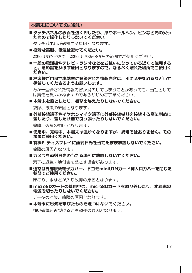 本端末についてのお願い■タッチパネルの表面を強く押したり、爪やボールペン、ピンなど先の尖ったもので操作したりしないでください。タッチパネルが破損する原因となります。■極端な高温、低温は避けてください。　温度は5℃～35℃、湿度は45％～85％の範囲でご使用ください。■一般の電話機やテレビ・ラジオなどをお使いになっている近くで使用すると、悪影響を及ぼす原因となりますので、なるべく離れた場所でご使用ください。■お客様ご自身で本端末に登録された情報内容は、別にメモを取るなどして保管してくださるようお願いします。万が一登録された情報内容が消失してしまうことがあっても、当社としては責任を負いかねますのであらかじめご了承ください。■本端末を落としたり、衝撃を与えたりしないでください。故障、破損の原因となります。■外部接続端子やイヤホンマイク端子に外部接続機器を接続する際に斜めに差したり、差した状態で引っ張ったりしないでください。故障、破損の原因となります。■使用中、充電中、本端末は温かくなりますが、異常ではありません。そのままご使用ください。■有機ELディスプレイに直射日光を当てたまま放置しないでください。故障の原因となります。■カメラを直射日光の当たる場所に放置しないでください。素子の退色・焼付きを起こす場合があります。■通常は外部接続端子カバー、ドコモminiUIMカード挿入口カバーを閉じた状態でご使用ください。ほこり、水などが入り故障の原因となります。■microSDカードの使用中は、microSDカードを取り外したり、本端末の電源を切ったりしないでください。データの消失、故障の原因となります。■本端末に磁気を帯びたものを近づけないでください。強い磁気を近づけると誤動作の原因となります。17