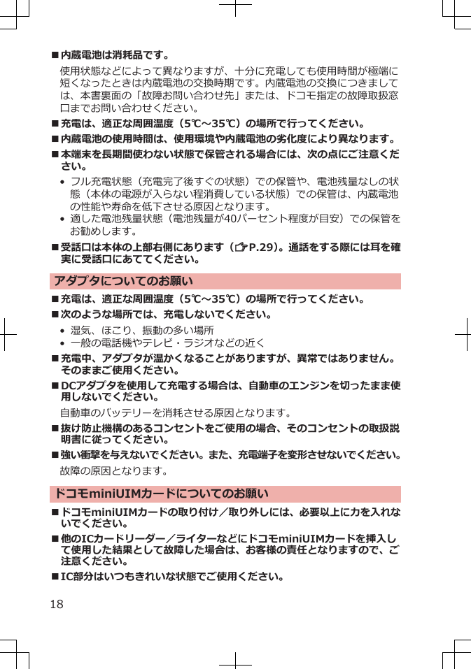 ■内蔵電池は消耗品です。使用状態などによって異なりますが、十分に充電しても使用時間が極端に短くなったときは内蔵電池の交換時期です。内蔵電池の交換につきましては、本書裏面の「故障お問い合わせ先」または、ドコモ指定の故障取扱窓口までお問い合わせください。■充電は、適正な周囲温度（5℃～35℃）の場所で行ってください。■内蔵電池の使用時間は、使用環境や内蔵電池の劣化度により異なります。■本端末を長期間使わない状態で保管される場合には、次の点にご注意ください。• フル充電状態（充電完了後すぐの状態）での保管や、電池残量なしの状態（本体の電源が入らない程消費している状態）での保管は、内蔵電池の性能や寿命を低下させる原因となります。•  適した電池残量状態（電池残量が40パーセント程度が目安）での保管をお勧めします。■受話口は本体の上部右側にあります（ZP.29）。通話をする際には耳を確実に受話口にあててください。アダプタについてのお願い■充電は、適正な周囲温度（5℃～35℃）の場所で行ってください。■次のような場所では、充電しないでください。• 湿気、ほこり、振動の多い場所• 一般の電話機やテレビ・ラジオなどの近く■充電中、アダプタが温かくなることがありますが、異常ではありません。そのままご使用ください。■DCアダプタを使用して充電する場合は、自動車のエンジンを切ったまま使用しないでください。自動車のバッテリーを消耗させる原因となります。■抜け防止機構のあるコンセントをご使用の場合、そのコンセントの取扱説明書に従ってください。■強い衝撃を与えないでください。また、充電端子を変形させないでください。故障の原因となります。ドコモminiUIMカードについてのお願い■ドコモminiUIMカードの取り付け／取り外しには、必要以上に力を入れないでください。■他のICカードリーダー／ライターなどにドコモminiUIMカードを挿入して使用した結果として故障した場合は、お客様の責任となりますので、ご注意ください。■IC部分はいつもきれいな状態でご使用ください。18