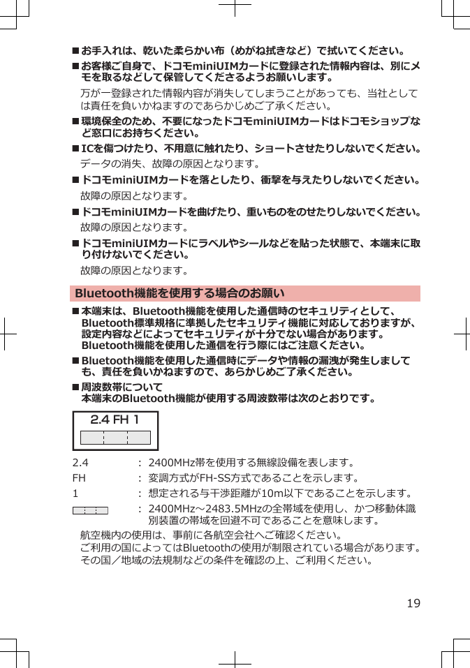 ■お手入れは、乾いた柔らかい布（めがね拭きなど）で拭いてください。■お客様ご自身で、ドコモminiUIMカードに登録された情報内容は、別にメモを取るなどして保管してくださるようお願いします。　万が一登録された情報内容が消失してしまうことがあっても、当社としては責任を負いかねますのであらかじめご了承ください。■環境保全のため、不要になったドコモminiUIMカードはドコモショップなど窓口にお持ちください。■ICを傷つけたり、不用意に触れたり、ショートさせたりしないでください。データの消失、故障の原因となります。■ドコモminiUIMカードを落としたり、衝撃を与えたりしないでください。故障の原因となります。■ドコモminiUIMカードを曲げたり、重いものをのせたりしないでください。故障の原因となります。■ドコモminiUIMカードにラベルやシールなどを貼った状態で、本端末に取り付けないでください。故障の原因となります。Bluetooth機能を使用する場合のお願い■本端末は、Bluetooth機能を使用した通信時のセキュリティとして、Bluetooth標準規格に準拠したセキュリティ機能に対応しておりますが、設定内容などによってセキュリティが十分でない場合があります。Bluetooth機能を使用した通信を行う際にはご注意ください。■Bluetooth機能を使用した通信時にデータや情報の漏洩が発生しましても、責任を負いかねますので、あらかじめご了承ください。■周波数帯について本端末のBluetooth機能が使用する周波数帯は次のとおりです。2.4 FH 1 2.4 ： 2400MHz帯を使用する無線設備を表します。FH ： 変調方式がFH-SS方式であることを示します。1 ： 想定される与干渉距離が10m以下であることを示します。： 2400MHz～2483.5MHzの全帯域を使用し、かつ移動体識別装置の帯域を回避不可であることを意味します。航空機内の使用は、事前に各航空会社へご確認ください。ご利用の国によってはBluetoothの使用が制限されている場合があります。その国／地域の法規制などの条件を確認の上、ご利用ください。19