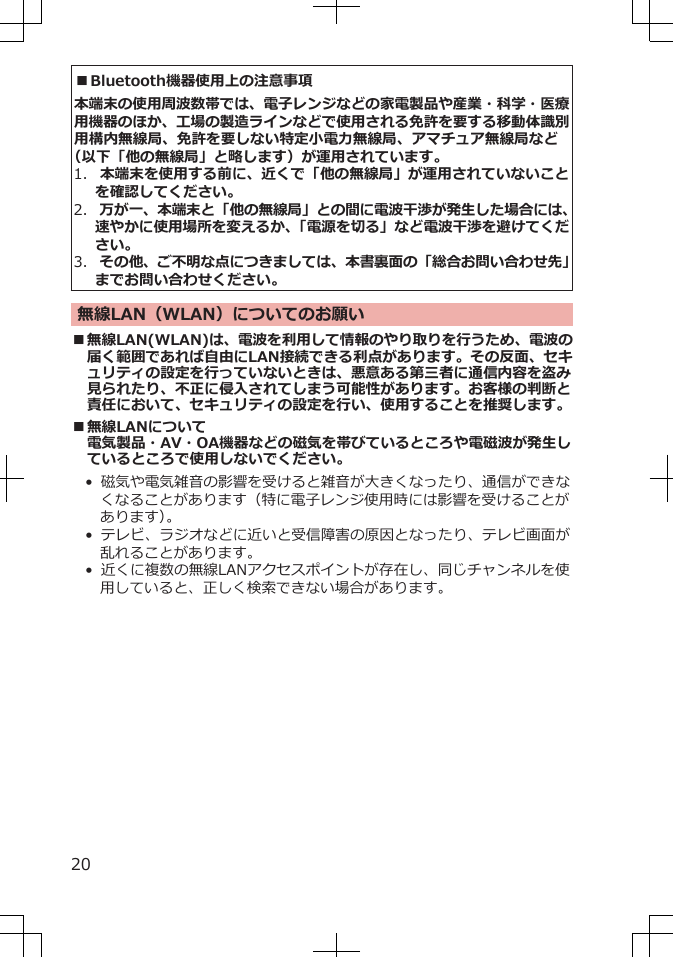 ■Bluetooth機器使用上の注意事項本端末の使用周波数帯では、電子レンジなどの家電製品や産業・科学・医療用機器のほか、工場の製造ラインなどで使用される免許を要する移動体識別用構内無線局、免許を要しない特定小電力無線局、アマチュア無線局など（以下「他の無線局」と略します）が運用されています。1.  本端末を使用する前に、近くで「他の無線局」が運用されていないことを確認してください。2.  万が一、本端末と「他の無線局」との間に電波干渉が発生した場合には、速やかに使用場所を変えるか、「電源を切る」など電波干渉を避けてください。3.  その他、ご不明な点につきましては、本書裏面の「総合お問い合わせ先」までお問い合わせください。無線LAN（WLAN）についてのお願い■無線LAN(WLAN)は、電波を利用して情報のやり取りを行うため、電波の届く範囲であれば自由にLAN接続できる利点があります。その反面、セキュリティの設定を行っていないときは、悪意ある第三者に通信内容を盗み見られたり、不正に侵入されてしまう可能性があります。お客様の判断と責任において、セキュリティの設定を行い、使用することを推奨します。■無線LANについて電気製品・AV・OA機器などの磁気を帯びているところや電磁波が発生しているところで使用しないでください。• 磁気や電気雑音の影響を受けると雑音が大きくなったり、通信ができなくなることがあります（特に電子レンジ使用時には影響を受けることがあります）。• テレビ、ラジオなどに近いと受信障害の原因となったり、テレビ画面が乱れることがあります。• 近くに複数の無線LANアクセスポイントが存在し、同じチャンネルを使用していると、正しく検索できない場合があります。20