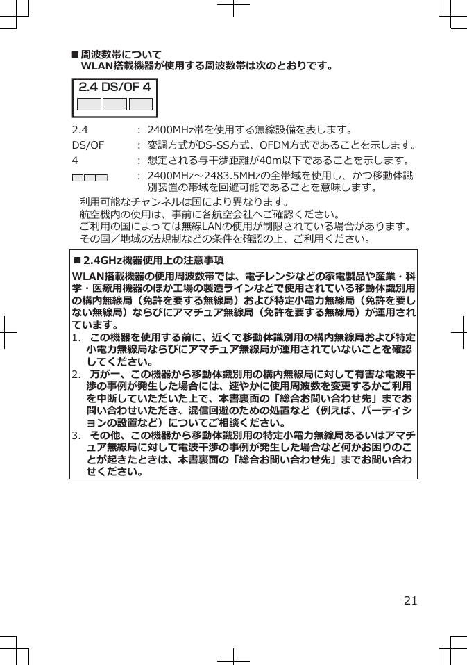 ■周波数帯についてWLAN搭載機器が使用する周波数帯は次のとおりです。2.4 DS/OF 4 2.4 ： 2400MHz帯を使用する無線設備を表します。DS/OF ： 変調方式がDS-SS方式、OFDM方式であることを示します。4 ： 想定される与干渉距離が40m以下であることを示します。： 2400MHz～2483.5MHzの全帯域を使用し、かつ移動体識別装置の帯域を回避可能であることを意味します。利用可能なチャンネルは国により異なります。航空機内の使用は、事前に各航空会社へご確認ください。ご利用の国によっては無線LANの使用が制限されている場合があります。その国／地域の法規制などの条件を確認の上、ご利用ください。■2.4GHz機器使用上の注意事項WLAN搭載機器の使用周波数帯では、電子レンジなどの家電製品や産業・科学・医療用機器のほか工場の製造ラインなどで使用されている移動体識別用の構内無線局（免許を要する無線局）および特定小電力無線局（免許を要しない無線局）ならびにアマチュア無線局（免許を要する無線局）が運用されています。1.  この機器を使用する前に、近くで移動体識別用の構内無線局および特定小電力無線局ならびにアマチュア無線局が運用されていないことを確認してください。2.  万が一、この機器から移動体識別用の構内無線局に対して有害な電波干渉の事例が発生した場合には、速やかに使用周波数を変更するかご利用を中断していただいた上で、本書裏面の「総合お問い合わせ先」までお問い合わせいただき、混信回避のための処置など（例えば、パーティションの設置など）についてご相談ください。3.  その他、この機器から移動体識別用の特定小電力無線局あるいはアマチュア無線局に対して電波干渉の事例が発生した場合など何かお困りのことが起きたときは、本書裏面の「総合お問い合わせ先」までお問い合わせください。21