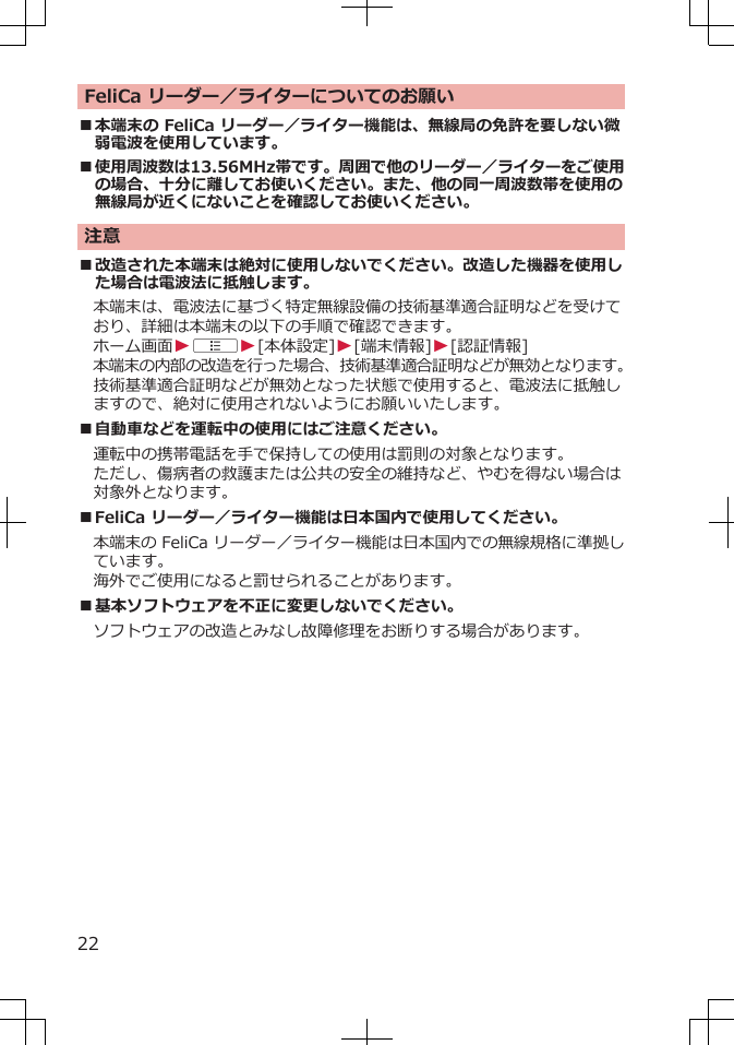 FeliCa リーダー／ライターについてのお願い■本端末の FeliCa リーダー／ライター機能は、無線局の免許を要しない微弱電波を使用しています。■使用周波数は13.56MHz帯です。周囲で他のリーダー／ライターをご使用の場合、十分に離してお使いください。また、他の同一周波数帯を使用の無線局が近くにないことを確認してお使いください。注意■改造された本端末は絶対に使用しないでください。改造した機器を使用した場合は電波法に抵触します。本端末は、電波法に基づく特定無線設備の技術基準適合証明などを受けており、詳細は本端末の以下の手順で確認できます。ホーム画面WAW[本体設定]W[端末情報]W[認証情報]本端末の内部の改造を行った場合、技術基準適合証明などが無効となります。技術基準適合証明などが無効となった状態で使用すると、電波法に抵触しますので、絶対に使用されないようにお願いいたします。■自動車などを運転中の使用にはご注意ください。運転中の携帯電話を手で保持しての使用は罰則の対象となります。ただし、傷病者の救護または公共の安全の維持など、やむを得ない場合は対象外となります。■FeliCa リーダー／ライター機能は日本国内で使用してください。本端末の FeliCa リーダー／ライター機能は日本国内での無線規格に準拠しています。海外でご使用になると罰せられることがあります。■基本ソフトウェアを不正に変更しないでください。ソフトウェアの改造とみなし故障修理をお断りする場合があります。22