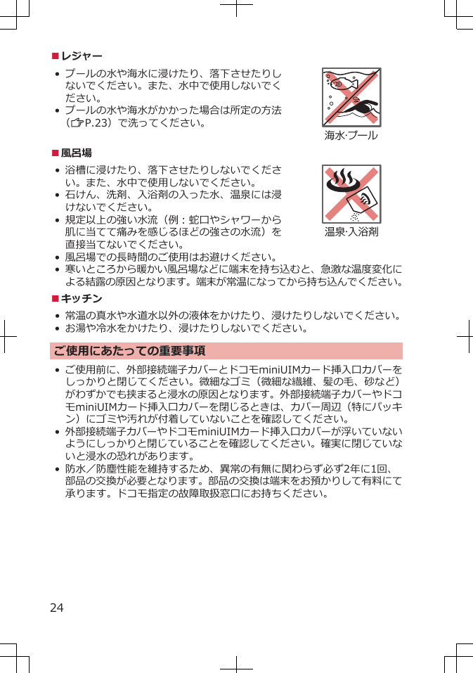 ■レジャー• プールの水や海水に浸けたり、落下させたりしないでください。また、水中で使用しないでください。•プールの水や海水がかかった場合は所定の方法（ZP.23）で洗ってください。海水・プール■風呂場• 浴槽に浸けたり、落下させたりしないでください。また、水中で使用しないでください。• 石けん、洗剤、入浴剤の入った水、温泉には浸けないでください。• 規定以上の強い水流（例：蛇口やシャワーから肌に当てて痛みを感じるほどの強さの水流）を直接当てないでください。温泉・入浴剤•風呂場での長時間のご使用はお避けください。•寒いところから暖かい風呂場などに端末を持ち込むと、急激な温度変化による結露の原因となります。端末が常温になってから持ち込んでください。■キッチン•常温の真水や水道水以外の液体をかけたり、浸けたりしないでください。•お湯や冷水をかけたり、浸けたりしないでください。ご使用にあたっての重要事項•ご使用前に、外部接続端子カバーとドコモminiUIMカード挿入口カバーをしっかりと閉じてください。微細なゴミ（微細な繊維、髪の毛、砂など）がわずかでも挟まると浸水の原因となります。外部接続端子カバーやドコモminiUIMカード挿入口カバーを閉じるときは、カバー周辺（特にパッキン）にゴミや汚れが付着していないことを確認してください。•外部接続端子カバーやドコモminiUIMカード挿入口カバーが浮いていないようにしっかりと閉じていることを確認してください。確実に閉じていないと浸水の恐れがあります。•防水／防塵性能を維持するため、異常の有無に関わらず必ず2年に1回、部品の交換が必要となります。部品の交換は端末をお預かりして有料にて承ります。ドコモ指定の故障取扱窓口にお持ちください。24