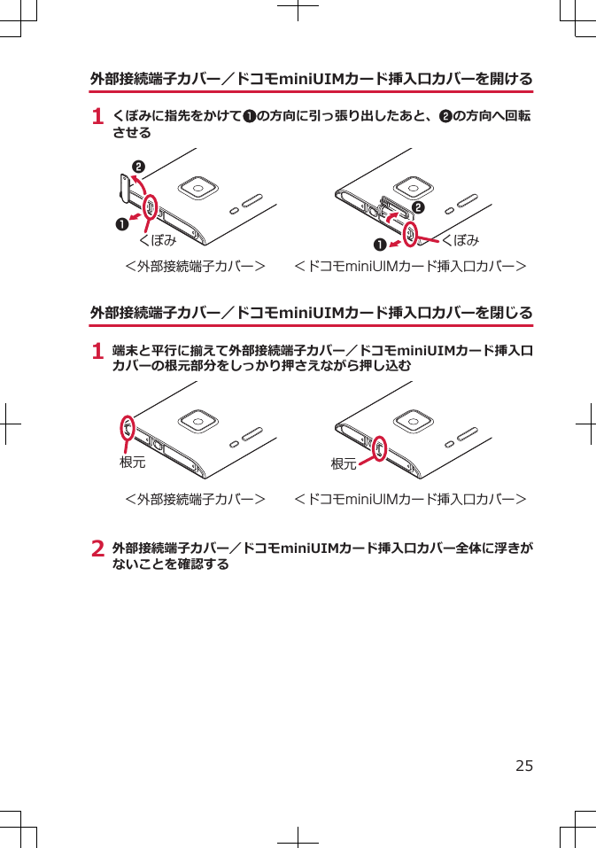 外部接続端子カバー／ドコモminiUIMカード挿入口カバーを開ける1 くぼみに指先をかけて1の方向に引っ張り出したあと、2の方向へ回転させる1122くぼみくぼみ＜外部接続端子カバー＞ ＜ドコモminiUIMカード挿入口カバー＞外部接続端子カバー／ドコモminiUIMカード挿入口カバーを閉じる1 端末と平行に揃えて外部接続端子カバー／ドコモminiUIMカード挿入口カバーの根元部分をしっかり押さえながら押し込む根元＜外部接続端子カバー＞根元＜ドコモminiUIMカード挿入口カバー＞2 外部接続端子カバー／ドコモminiUIMカード挿入口カバー全体に浮きがないことを確認する25