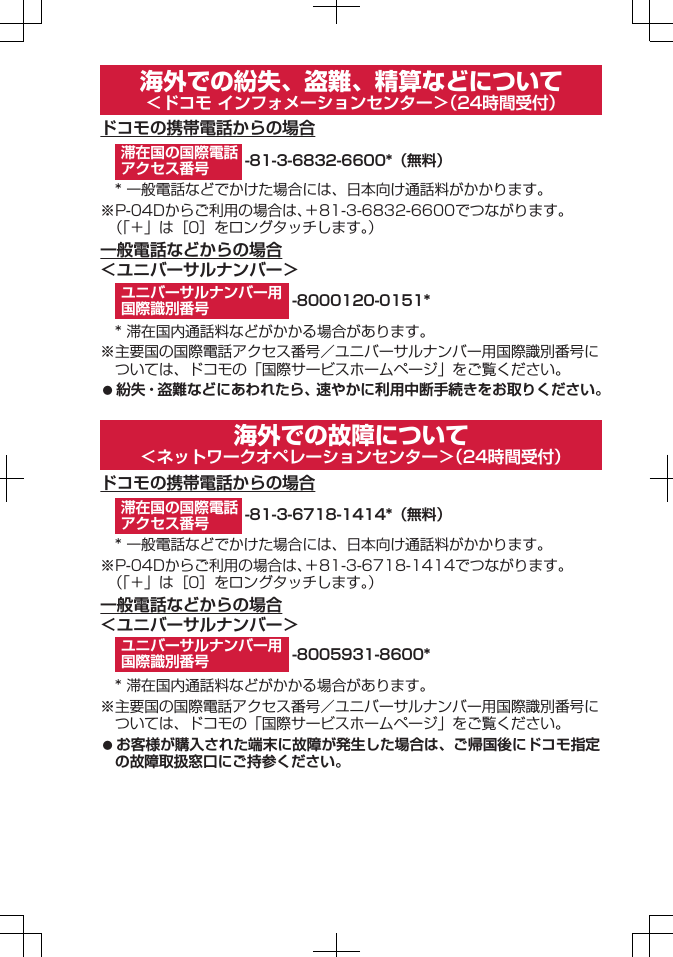 海外での紛失、盗難、精算などについて＜ドコモ インフォメーションセンター＞（24時間受付）ドコモの携帯電話からの場合-81-3-6832-6600*（無料）* 一般電話などでかけた場合には、日本向け通話料がかかります。※P-04Dからご利用の場合は、＋81-3-6832-6600でつながります。（「＋」は［0］をロングタッチします。）一般電話などからの場合＜ユニバーサルナンバー＞-8000120-0151** 滞在国内通話料などがかかる場合があります。※主要国の国際電話アクセス番号／ユニバーサルナンバー用国際識別番号については、ドコモの「国際サービスホームページ」をご覧ください。󱛠 紛失・盗難などにあわれたら、速やかに利用中断手続きをお取りください。海外での故障について＜ネットワークオペレーションセンター＞（24時間受付）ドコモの携帯電話からの場合-81-3-6718-1414*（無料）* 一般電話などでかけた場合には、日本向け通話料がかかります。※P-04Dからご利用の場合は、＋81-3-6718-1414でつながります。（「＋」は［0］をロングタッチします。）一般電話などからの場合＜ユニバーサルナンバー＞-8005931-8600** 滞在国内通話料などがかかる場合があります。※主要国の国際電話アクセス番号／ユニバーサルナンバー用国際識別番号については、ドコモの「国際サービスホームページ」をご覧ください。󱛠 お客様が購入された端末に故障が発生した場合は、ご帰国後にドコモ指定の故障取扱窓口にご持参ください。滞在国の国際電話アクセス番号ユニバーサルナンバー用国際識別番号滞在国の国際電話アクセス番号ユニバーサルナンバー用国際識別番号