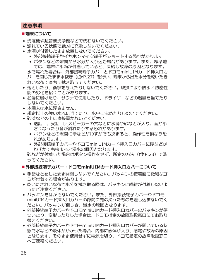 注意事項■端末について• 洗濯機や超音波洗浄機などで洗わないでください。• 濡れている状態で絶対に充電しないでください。•水滴が付着したまま放置しないでください。• 外部接続端子やイヤホンマイク端子がショートする恐れがあります。•  ボタンなどの隙間から水分が入り込む場合があります。また、寒冷地では、端末に水滴が付着していると、凍結し故障の原因となります。水で濡れた場合は、外部接続端子カバーとドコモminiUIMカード挿入口カバーを閉じたまま水抜き（ZP.27）を行い、端末から出た水分を乾いたきれいな布で直ちに拭き取ってください。•落としたり、衝撃を与えたりしないでください。破損により防水／防塵性能の劣化を招くことがあります。•お湯に浸けたり、サウナで使用したり、ドライヤーなどの温風を当てたりしないでください。•本端末は水に浮きません。•規定以上の強い水流に当てたり、水中に沈めたりしないでください。•砂浜などの上に直接置かないでください。• 送話口、受話口／スピーカーの穴などに水滴や砂などが入り、音が小さくなったり音が割れたりする恐れがあります。• ボタンなどの隙間に砂などがわずかでも挟まると、操作性を損なう恐れがあります。• 外部接続端子カバーやドコモminiUIMカード挿入口カバーに砂などがわずかでも挟まると浸水の原因となります。砂などが付着した場合はボタン操作をせず、所定の方法（ZP.23）で洗ってください。■外部接続端子カバー・ドコモminiUIMカード挿入口カバーについて•手袋などをしたまま開閉しないでください。パッキンの接着面に微細なゴミが付着する場合があります。•乾いたきれいな布で水分を拭き取る際は、パッキンに繊維が付着しないようにご注意ください。• パッキンをはがさないでください。また、外部接続端子カバーやドコモminiUIMカード挿入口カバーの隙間に先の尖ったものを差し込まないでください。パッキンが傷つき、浸水の原因となります。•外部接続端子カバーやドコモminiUIMカード挿入口カバーのパッキンが傷ついたり、変形したりした場合は、ドコモ指定の故障取扱窓口にてお取り替えください。•外部接続端子カバーやドコモminiUIMカード挿入口カバーが開いている状態で水などの液体がかかった場合、内部に液体が入り、感電や故障の原因となります。そのまま使用せずに電源を切り、ドコモ指定の故障取扱窓口へご連絡ください。26