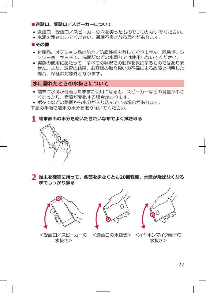 ■送話口、受話口／スピーカーについて• 送話口、受話口／スピーカーの穴を尖ったものでつつかないでください。•水滴を残さないでください。通話不良となる恐れがあります。■その他•付属品、オプション品は防水／防塵性能を有しておりません。風呂場、シャワー室、キッチン、洗面所などの水周りでは使用しないでください。•実際の使用にあたって、すべての状況での動作を保証するものではありません。また、調査の結果、お客様の取り扱いの不備による故障と判明した場合、保証の対象外となります。水に濡れたときの水抜きについて•端末に水滴が付着したままご使用になると、スピーカーなどの音量が小さくなったり、音質が変化する場合があります。•ボタンなどの隙間から水分が入り込んでいる場合があります。下記の手順で端末の水分を取り除いてください。1 端末表面の水分を乾いたきれいな布でよく拭き取る2 端末を確実に持って、各面を少なくとも20回程度、水滴が飛ばなくなるまでしっかり振る＜受話口／スピーカーの水抜き＞＜送話口の水抜き＞ ＜イヤホンマイク端子の水抜き＞27