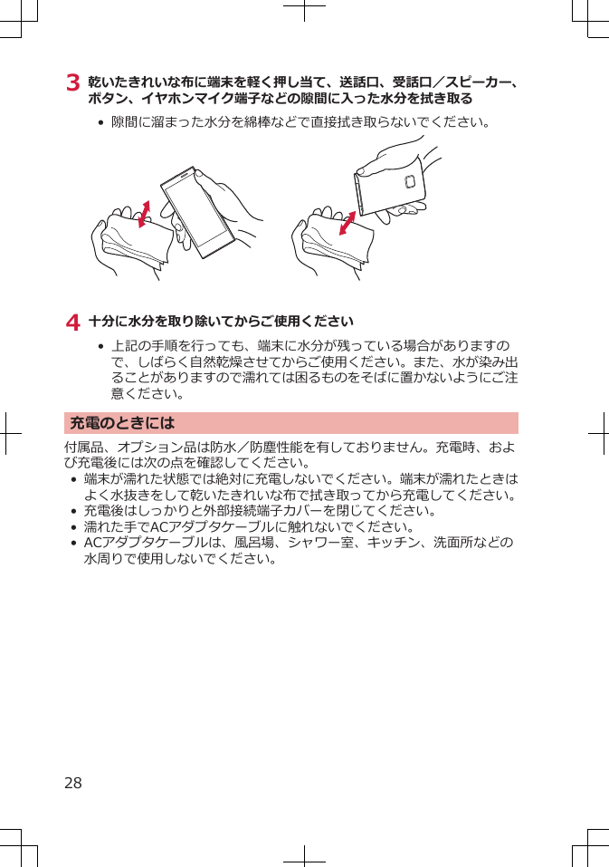 3 乾いたきれいな布に端末を軽く押し当て、送話口、受話口／スピーカー、ボタン、イヤホンマイク端子などの隙間に入った水分を拭き取る•  隙間に溜まった水分を綿棒などで直接拭き取らないでください。4 十分に水分を取り除いてからご使用ください• 上記の手順を行っても、端末に水分が残っている場合がありますので、しばらく自然乾燥させてからご使用ください。また、水が染み出ることがありますので濡れては困るものをそばに置かないようにご注意ください。充電のときには付属品、オプション品は防水／防塵性能を有しておりません。充電時、および充電後には次の点を確認してください。•端末が濡れた状態では絶対に充電しないでください。端末が濡れたときはよく水抜きをして乾いたきれいな布で拭き取ってから充電してください。•充電後はしっかりと外部接続端子カバーを閉じてください。•濡れた手でACアダプタケーブルに触れないでください。•ACアダプタケーブルは、風呂場、シャワー室、キッチン、洗面所などの水周りで使用しないでください。28