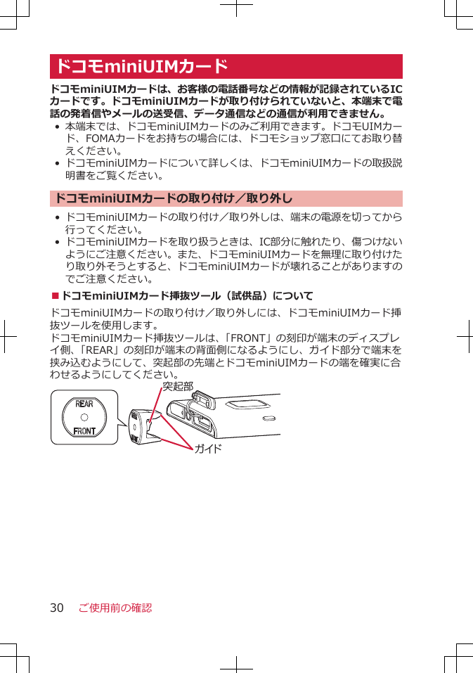 ドコモminiUIMカードドコモminiUIMカードは、お客様の電話番号などの情報が記録されているICカードです。ドコモminiUIMカードが取り付けられていないと、本端末で電話の発着信やメールの送受信、データ通信などの通信が利用できません。•本端末では、ドコモminiUIMカードのみご利用できます。ドコモUIMカード、FOMAカードをお持ちの場合には、ドコモショップ窓口にてお取り替えください。• ドコモminiUIMカードについて詳しくは、ドコモminiUIMカードの取扱説明書をご覧ください。ドコモminiUIMカードの取り付け／取り外し• ドコモminiUIMカードの取り付け／取り外しは、端末の電源を切ってから行ってください。•ドコモminiUIMカードを取り扱うときは、IC部分に触れたり、傷つけないようにご注意ください。また、ドコモminiUIMカードを無理に取り付けたり取り外そうとすると、ドコモminiUIMカードが壊れることがありますのでご注意ください。■ドコモminiUIMカード挿抜ツール（試供品）についてドコモminiUIMカードの取り付け／取り外しには、ドコモminiUIMカード挿抜ツールを使用します。ドコモminiUIMカード挿抜ツールは、「FRONT」の刻印が端末のディスプレイ側、「REAR」の刻印が端末の背面側になるようにし、ガイド部分で端末を挟み込むようにして、突起部の先端とドコモminiUIMカードの端を確実に合わせるようにしてください。ガイド突起部ご使用前の確認30