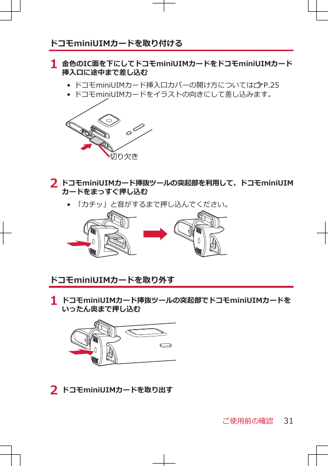 ドコモminiUIMカードを取り付ける1 金色のIC面を下にしてドコモminiUIMカードをドコモminiUIMカード挿入口に途中まで差し込む• ドコモminiUIMカード挿入口カバーの開け方についてはZP.25• ドコモminiUIMカードをイラストの向きにして差し込みます。切り欠き2 ドコモminiUIMカード挿抜ツールの突起部を利用して、ドコモminiUIMカードをまっすぐ押し込む• 「カチッ」と音がするまで押し込んでください。ドコモminiUIMカードを取り外す1 ドコモminiUIMカード挿抜ツールの突起部でドコモminiUIMカードをいったん奥まで押し込む2 ドコモminiUIMカードを取り出すご使用前の確認 31