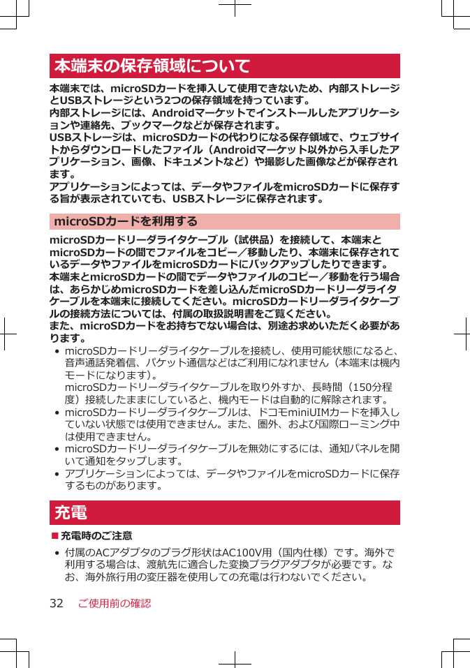 本端末の保存領域について本端末では、microSDカードを挿入して使用できないため、内部ストレージとUSBストレージという2つの保存領域を持っています。内部ストレージには、Androidマーケットでインストールしたアプリケーションや連絡先、ブックマークなどが保存されます。USBストレージは、microSDカードの代わりになる保存領域で、ウェブサイトからダウンロードしたファイル（Androidマーケット以外から入手したアプリケーション、画像、ドキュメントなど）や撮影した画像などが保存されます。アプリケーションによっては、データやファイルをmicroSDカードに保存する旨が表示されていても、USBストレージに保存されます。microSDカードを利用するmicroSDカードリーダライタケーブル（試供品）を接続して、本端末とmicroSDカードの間でファイルをコピー／移動したり、本端末に保存されているデータやファイルをmicroSDカードにバックアップしたりできます。本端末とmicroSDカードの間でデータやファイルのコピー／移動を行う場合は、あらかじめmicroSDカードを差し込んだmicroSDカードリーダライタケーブルを本端末に接続してください。microSDカードリーダライタケーブルの接続方法については、付属の取扱説明書をご覧ください。また、microSDカードをお持ちでない場合は、別途お求めいただく必要があります。•microSDカードリーダライタケーブルを接続し、使用可能状態になると、音声通話発着信、パケット通信などはご利用になれません（本端末は機内モードになります）。microSDカードリーダライタケーブルを取り外すか、長時間（150分程度）接続したままにしていると、機内モードは自動的に解除されます。•microSDカードリーダライタケーブルは、ドコモminiUIMカードを挿入していない状態では使用できません。また、圏外、および国際ローミング中は使用できません。• microSDカードリーダライタケーブルを無効にするには、通知パネルを開いて通知をタップします。•アプリケーションによっては、データやファイルをmicroSDカードに保存するものがあります。充電■充電時のご注意•付属のACアダプタのプラグ形状はAC100V用（国内仕様）です。海外で利用する場合は、渡航先に適合した変換プラグアダプタが必要です。なお、海外旅行用の変圧器を使用しての充電は行わないでください。ご使用前の確認32