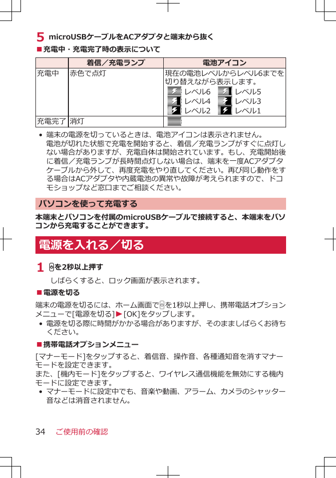 5 microUSBケーブルをACアダプタと端末から抜く■充電中・充電完了時の表示について  着信／充電ランプ 電池アイコン充電中 赤色で点灯 現在の電池レベルからレベル6までを切り替えながら表示します。   レベル6　  レベル5  レベル4　  レベル3  レベル2　  レベル1充電完了 消灯  •端末の電源を切っているときは、電池アイコンは表示されません。電池が切れた状態で充電を開始すると、着信／充電ランプがすぐに点灯しない場合がありますが、充電自体は開始されています。もし、充電開始後に着信／充電ランプが長時間点灯しない場合は、端末を一度ACアダプタケーブルから外して、再度充電をやり直してください。再び同じ動作をする場合はACアダプタや内蔵電池の異常や故障が考えられますので、ドコモショップなど窓口までご相談ください。パソコンを使って充電する本端末とパソコンを付属のmicroUSBケーブルで接続すると、本端末をパソコンから充電することができます。電源を入れる／切る1 Hを2秒以上押すしばらくすると、ロック画面が表示されます。■電源を切る端末の電源を切るには、ホーム画面でHを1秒以上押し、携帯電話オプションメニューで[電源を切る]W[OK]をタップします。•電源を切る際に時間がかかる場合がありますが、そのまましばらくお待ちください。■携帯電話オプションメニュー[マナーモード]をタップすると、着信音、操作音、各種通知音を消すマナーモードを設定できます。また、[機内モード]をタップすると、ワイヤレス通信機能を無効にする機内モードに設定できます。•マナーモードに設定中でも、音楽や動画、アラーム、カメラのシャッター音などは消音されません。ご使用前の確認34