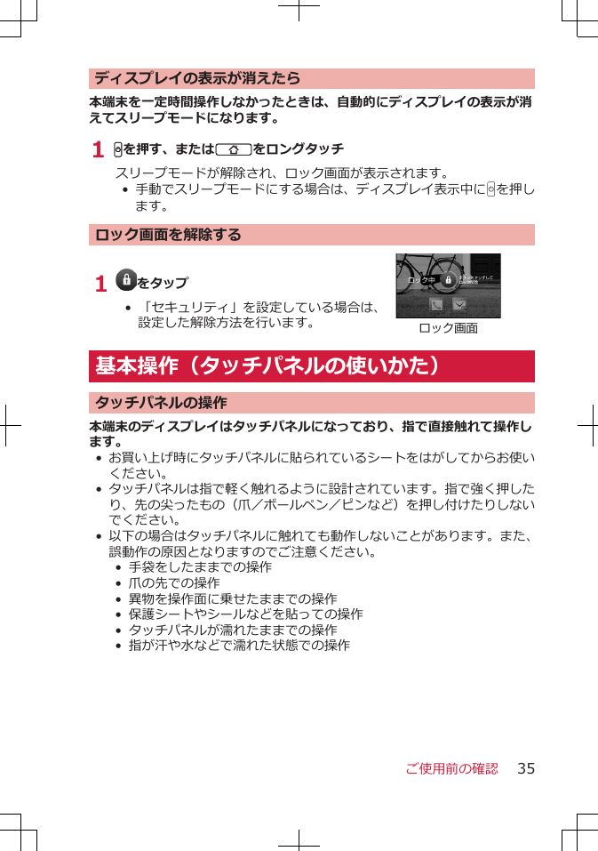 ディスプレイの表示が消えたら本端末を一定時間操作しなかったときは、自動的にディスプレイの表示が消えてスリープモードになります。1 Hを押す、またはBをロングタッチスリープモードが解除され、ロック画面が表示されます。• 手動でスリープモードにする場合は、ディスプレイ表示中にHを押します。ロック画面を解除する1  をタップ• 「セキュリティ」を設定している場合は、設定した解除方法を行います。ロック画面基本操作（タッチパネルの使いかた）タッチパネルの操作本端末のディスプレイはタッチパネルになっており、指で直接触れて操作します。•お買い上げ時にタッチパネルに貼られているシートをはがしてからお使いください。•タッチパネルは指で軽く触れるように設計されています。指で強く押したり、先の尖ったもの（爪／ボールペン／ピンなど）を押し付けたりしないでください。•以下の場合はタッチパネルに触れても動作しないことがあります。また、誤動作の原因となりますのでご注意ください。• 手袋をしたままでの操作•  爪の先での操作• 異物を操作面に乗せたままでの操作• 保護シートやシールなどを貼っての操作•  タッチパネルが濡れたままでの操作• 指が汗や水などで濡れた状態での操作ご使用前の確認 35