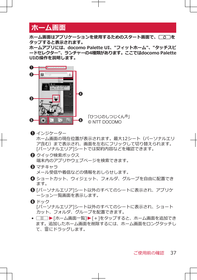 ホーム画面ホーム画面はアプリケーションを使用するためのスタート画面で、Bをタップすると表示されます。ホームアプリには、docomo Palette UI、&quot;フィットホーム&quot;、&quot;タッチスピードセレクター&quot;、ランチャーの4種類があります。ここではdocomo PaletteUIの操作を説明します。 5 62314「ひつじのしつじくん®」© NTT DOCOMO 1インジケーターホーム画面の現在位置が表示されます。最大12シート（パーソナルエリア含む）まで表示され、画面を左右にフリックして切り替えられます。[パーソナルエリア]シートでは契約内容などを確認できます。2クイック検索ボックス端末内のアプリやウェブページを検索できます。3マチキャラメール受信や着信などの情報をおしらせします。4ショートカット、ウィジェット、フォルダ、グループを自由に配置できます。5[パーソナルエリア]シート以外のすべてのシートに表示され、アプリケーション一覧画面を表示します。6ドック[パーソナルエリア]シート以外のすべてのシートに表示され、ショートカット、フォルダ、グループを配置できます。•AW[ホーム画面一覧]W[＋]をタップすると、ホーム画面を追加できます。追加したホーム画面を削除するには、ホーム画面をロングタッチして、 にドラッグします。ご使用前の確認 37