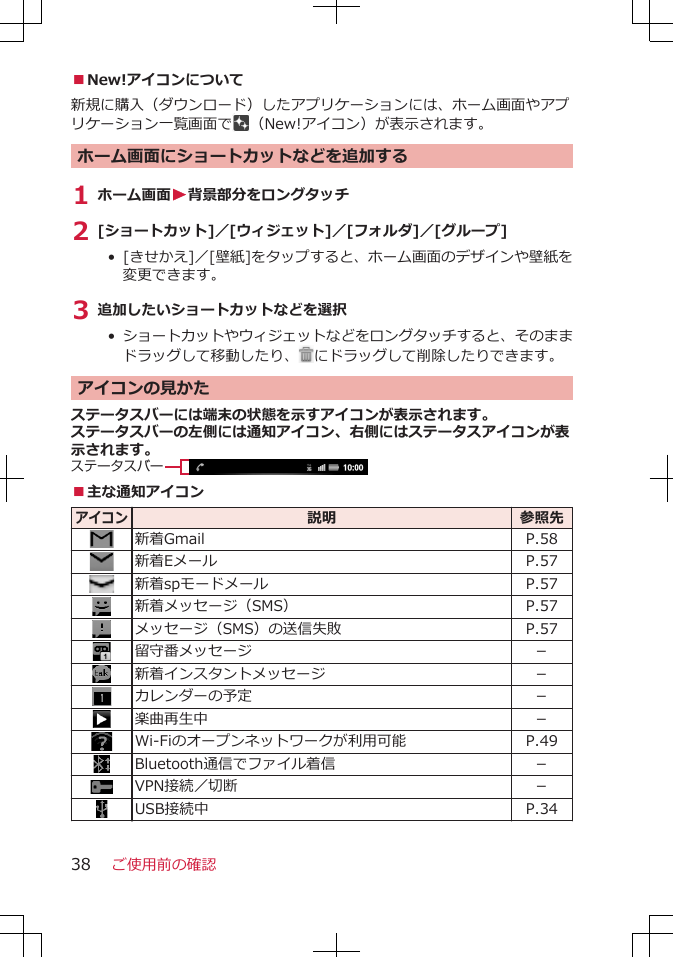 ■New!アイコンについて新規に購入（ダウンロード）したアプリケーションには、ホーム画面やアプリケーション一覧画面で （New!アイコン）が表示されます。ホーム画面にショートカットなどを追加する1 ホーム画面W背景部分をロングタッチ2 [ショートカット]／[ウィジェット]／[フォルダ]／[グループ]• [きせかえ]／[壁紙]をタップすると、ホーム画面のデザインや壁紙を変更できます。3 追加したいショートカットなどを選択• ショートカットやウィジェットなどをロングタッチすると、そのままドラッグして移動したり、 にドラッグして削除したりできます。アイコンの見かたステータスバーには端末の状態を示すアイコンが表示されます。ステータスバーの左側には通知アイコン、右側にはステータスアイコンが表示されます。ステータスバー■主な通知アイコンアイコン説明 参照先新着Gmail P.58新着Eメール P.57新着spモードメール P.57新着メッセージ（SMS） P.57メッセージ（SMS）の送信失敗 P.57留守番メッセージ －新着インスタントメッセージ －カレンダーの予定 －楽曲再生中 －Wi-Fiのオープンネットワークが利用可能 P.49Bluetooth通信でファイル着信 －VPN接続／切断 －USB接続中 P.34ご使用前の確認38