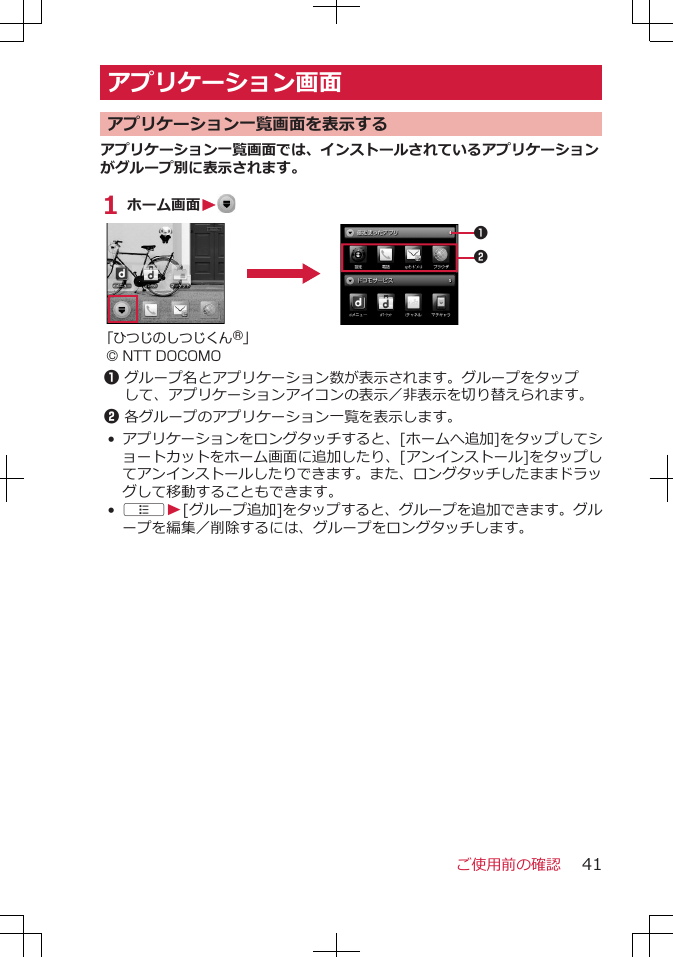 アプリケーション画面 アプリケーション一覧画面を表示するアプリケーション一覧画面では、インストールされているアプリケーションがグループ別に表示されます。1 ホーム画面W 12「ひつじのしつじくん®」© NTT DOCOMO1グループ名とアプリケーション数が表示されます。グループをタップして、アプリケーションアイコンの表示／非表示を切り替えられます。2各グループのアプリケーション一覧を表示します。•アプリケーションをロングタッチすると、[ホームへ追加]をタップしてショートカットをホーム画面に追加したり、[アンインストール]をタップしてアンインストールしたりできます。また、ロングタッチしたままドラッグして移動することもできます。•AW[グループ追加]をタップすると、グループを追加できます。グループを編集／削除するには、グループをロングタッチします。ご使用前の確認 41