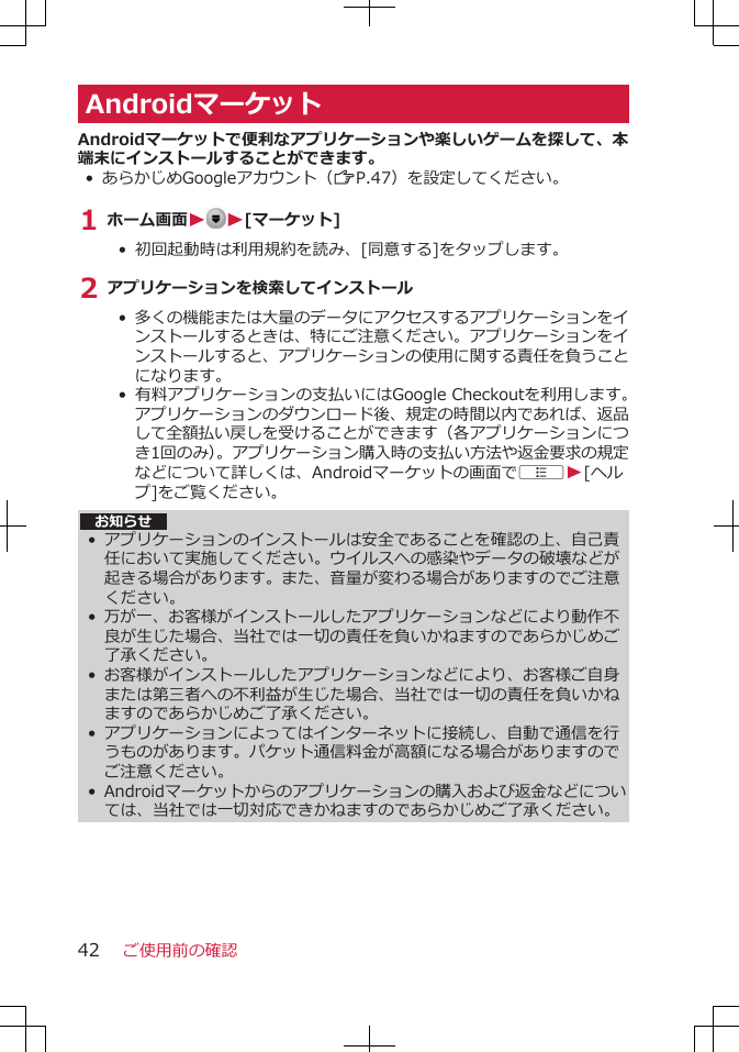 AndroidマーケットAndroidマーケットで便利なアプリケーションや楽しいゲームを探して、本端末にインストールすることができます。• あらかじめGoogleアカウント（ZP.47）を設定してください。1 ホーム画面W W[マーケット]•  初回起動時は利用規約を読み、[同意する]をタップします。2 アプリケーションを検索してインストール• 多くの機能または大量のデータにアクセスするアプリケーションをインストールするときは、特にご注意ください。アプリケーションをインストールすると、アプリケーションの使用に関する責任を負うことになります。• 有料アプリケーションの支払いにはGoogle Checkoutを利用します。アプリケーションのダウンロード後、規定の時間以内であれば、返品して全額払い戻しを受けることができます（各アプリケーションにつき1回のみ）。アプリケーション購入時の支払い方法や返金要求の規定などについて詳しくは、Androidマーケットの画面でAW[ヘルプ]をご覧ください。 お知らせ•アプリケーションのインストールは安全であることを確認の上、自己責任において実施してください。ウイルスへの感染やデータの破壊などが起きる場合があります。また、音量が変わる場合がありますのでご注意ください。•万が一、お客様がインストールしたアプリケーションなどにより動作不良が生じた場合、当社では一切の責任を負いかねますのであらかじめご了承ください。•お客様がインストールしたアプリケーションなどにより、お客様ご自身または第三者への不利益が生じた場合、当社では一切の責任を負いかねますのであらかじめご了承ください。•アプリケーションによってはインターネットに接続し、自動で通信を行うものがあります。パケット通信料金が高額になる場合がありますのでご注意ください。•Androidマーケットからのアプリケーションの購入および返金などについては、当社では一切対応できかねますのであらかじめご了承ください。ご使用前の確認42