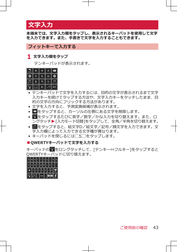 文字入力本端末では、文字入力欄をタップし、表示されるキーパッドを使用して文字を入力できます。また、手書きで文字を入力することもできます。フィットキーで入力する1 文字入力欄をタップテンキーパッドが表示されます。•テンキーパッドで文字を入力するには、目的の文字が表示されるまで文字入力キーを続けてタップする方法や、文字入力キーをタッチしたまま、目的の文字の方向にフリックする方法があります。•文字を入力すると、予測変換候補が表示されます。•をタップすると、カーソルの左側にある文字を削除します。•をタップするたびに英字／数字／かな入力を切り替えます。また、ロングタッチW[入力モード切替]をタップして、全角／半角を切り替えます。•をタップすると、絵文字D／絵文字／記号／顔文字を入力できます。文字入力欄によって入力できる文字種が異なります。•キーパッドを閉じるにはCをタップします。■QWERTYキーパッドで文字を入力するキーパッドの をロングタッチして、[テンキー⇔フルキー]をタップするとQWERTYキーパッドに切り替えます。ご使用前の確認 43