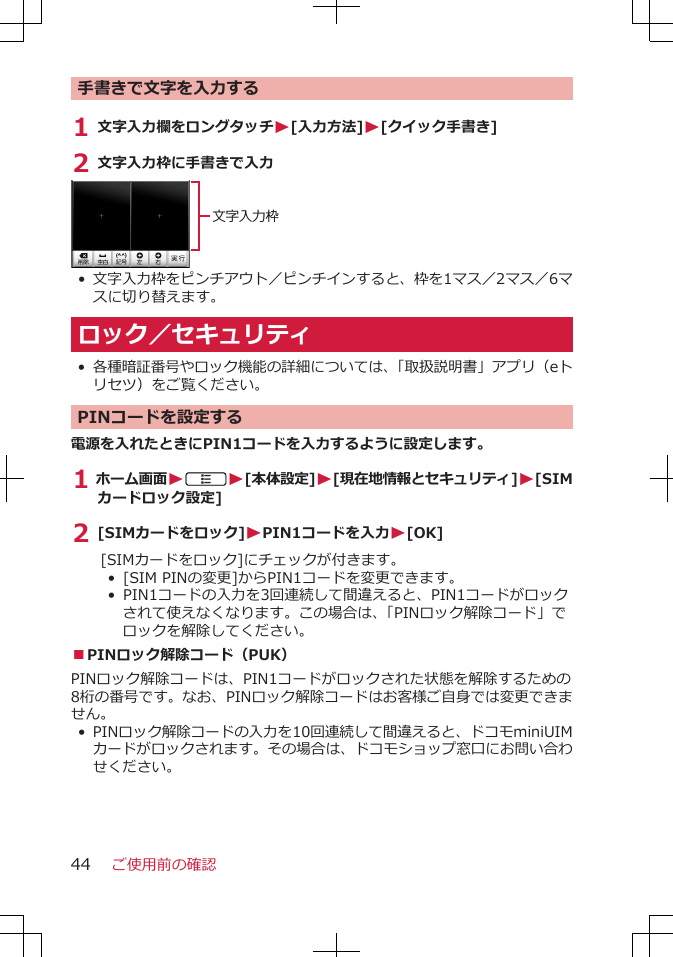 手書きで文字を入力する1 文字入力欄をロングタッチW[入力方法]W[クイック手書き]2 文字入力枠に手書きで入力文字入力枠•文字入力枠をピンチアウト／ピンチインすると、枠を1マス／2マス／6マスに切り替えます。ロック／セキュリティ•各種暗証番号やロック機能の詳細については、「取扱説明書」アプリ（eトリセツ）をご覧ください。PINコードを設定する電源を入れたときにPIN1コードを入力するように設定します。1 ホーム画面WAW[本体設定]W[現在地情報とセキュリティ]W[SIMカードロック設定]2 [SIMカードをロック]WPIN1コードを入力W[OK][SIMカードをロック]にチェックが付きます。• [SIM PINの変更]からPIN1コードを変更できます。• PIN1コードの入力を3回連続して間違えると、PIN1コードがロックされて使えなくなります。この場合は、「PINロック解除コード」でロックを解除してください。■PINロック解除コード（PUK）PINロック解除コードは、PIN1コードがロックされた状態を解除するための8桁の番号です。なお、PINロック解除コードはお客様ご自身では変更できません。•PINロック解除コードの入力を10回連続して間違えると、ドコモminiUIMカードがロックされます。その場合は、ドコモショップ窓口にお問い合わせください。ご使用前の確認44