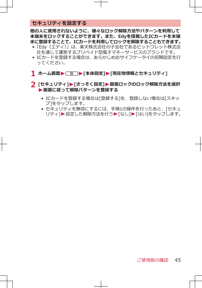 セキュリティを設定する他の人に使用されないように、様々なロック解除方法やパターンを利用して本端末をロックすることができます。また、Edyを搭載したICカードを本端末に登録することで、ICカードを利用してロックを解除することもできます。•「Edy（エディ）」は、楽天株式会社の子会社であるビットワレット株式会社を通じて運営するプリペイド型電子マネーサービスのブランドです。•ICカードを登録する場合は、あらかじめおサイフケータイの初期設定を行ってください。1 ホーム画面WAW[本体設定]W[現在地情報とセキュリティ]2 [セキュリティ]W[さっそく設定]W画面ロックのロック解除方法を選択W画面に従って解除パターンを登録する• ICカードを登録する場合は[登録する]を、登録しない場合は[スキップ]をタップします。• セキュリティを無効にするには、手順1の操作を行ったあと、[セキュリティ]W設定した解除方法を行うW[なし]W[はい]をタップします。ご使用前の確認 45