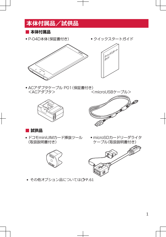 本体付属品／試供品Q P-04D本体（保証書付き） Q クイックスタートガイドQ ACアダプタケーブル P01（保証書付き）＜ACアダプタ＞ 本体付属品＜microUSBケーブル＞試供品Q ドコモminiUIMカード挿抜ツール（取扱説明書付き）Q microSDカードリーダライタケーブル（取扱説明書付き）• その他オプション品についてはZP.611