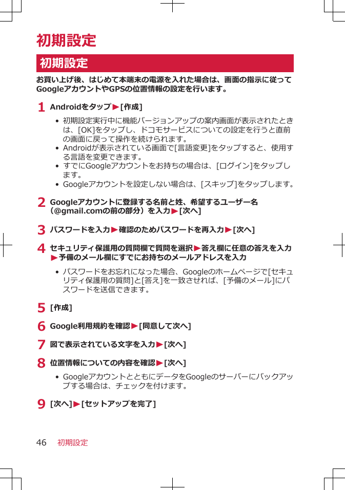 初期設定初期設定お買い上げ後、はじめて本端末の電源を入れた場合は、画面の指示に従ってGoogleアカウントやGPSの位置情報の設定を行います。1 AndroidをタップW[作成]• 初期設定実行中に機能バージョンアップの案内画面が表示されたときは、[OK]をタップし、ドコモサービスについての設定を行うと直前の画面に戻って操作を続けられます。• Androidが表示されている画面で[言語変更]をタップすると、使用する言語を変更できます。• すでにGoogleアカウントをお持ちの場合は、[ログイン]をタップします。• Googleアカウントを設定しない場合は、[スキップ]をタップします。2 Googleアカウントに登録する名前と姓、希望するユーザー名（@gmail.comの前の部分）を入力W[次へ]3 パスワードを入力W確認のためパスワードを再入力W[次へ]4 セキュリティ保護用の質問欄で質問を選択W答え欄に任意の答えを入力W予備のメール欄にすでにお持ちのメールアドレスを入力• パスワードをお忘れになった場合、Googleのホームページで[セキュリティ保護用の質問]と[答え]を一致させれば、[予備のメール]にパスワードを送信できます。5 [作成]6 Google利用規約を確認W[同意して次へ]7 図で表示されている文字を入力W[次へ]8 位置情報についての内容を確認W[次へ]•  GoogleアカウントとともにデータをGoogleのサーバーにバックアップする場合は、チェックを付けます。9 [次へ]W[セットアップを完了]初期設定46