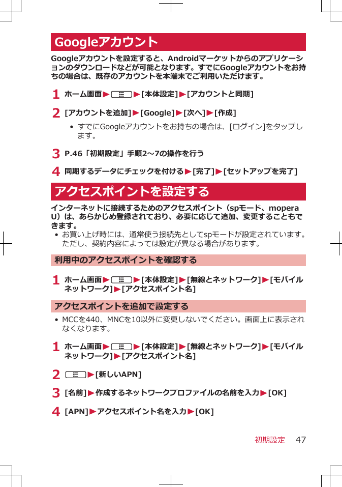 GoogleアカウントGoogleアカウントを設定すると、Androidマーケットからのアプリケーションのダウンロードなどが可能となります。すでにGoogleアカウントをお持ちの場合は、既存のアカウントを本端末でご利用いただけます。1 ホーム画面WAW[本体設定]W[アカウントと同期]2 [アカウントを追加]W[Google]W[次へ]W[作成]• すでにGoogleアカウントをお持ちの場合は、[ログイン]をタップします。3 P.46「初期設定」手順2～7の操作を行う4 同期するデータにチェックを付けるW[完了]W[セットアップを完了]アクセスポイントを設定するインターネットに接続するためのアクセスポイント（spモード、moperaU）は、あらかじめ登録されており、必要に応じて追加、変更することもできます。•お買い上げ時には、通常使う接続先としてspモードが設定されています。ただし、契約内容によっては設定が異なる場合があります。利用中のアクセスポイントを確認する1 ホーム画面WAW[本体設定]W[無線とネットワーク]W[モバイルネットワーク]W[アクセスポイント名]アクセスポイントを追加で設定する• MCCを440、MNCを10以外に変更しないでください。画面上に表示されなくなります。1 ホーム画面WAW[本体設定]W[無線とネットワーク]W[モバイルネットワーク]W[アクセスポイント名]2 AW[新しいAPN]3 [名前]W作成するネットワークプロファイルの名前を入力W[OK]4 [APN]Wアクセスポイント名を入力W[OK]初期設定 47