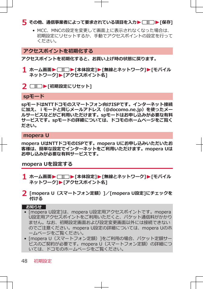 5 その他、通信事業者によって要求されている項目を入力WAW[保存]•  MCC、MNCの設定を変更して画面上に表示されなくなった場合は、初期設定にリセットするか、手動でアクセスポイントの設定を行ってください。アクセスポイントを初期化するアクセスポイントを初期化すると、お買い上げ時の状態に戻ります。1 ホーム画面WAW[本体設定]W[無線とネットワーク]W[モバイルネットワーク]W[アクセスポイント名]2 AW[初期設定にリセット]spモードspモードはNTTドコモのスマートフォン向けISPです。インターネット接続に加え、ｉモードと同じメールアドレス（@docomo.ne.jp）を使ったメールサービスなどがご利用いただけます。spモードはお申し込みが必要な有料サービスです。spモードの詳細については、ドコモのホームページをご覧ください。mopera Umopera UはNTTドコモのISPです。mopera Uにお申し込みいただいたお客様は、簡単な設定でインターネットをご利用いただけます。mopera Uはお申し込みが必要な有料サービスです。mopera Uを設定する1 ホーム画面WAW[本体設定]W[無線とネットワーク]W[モバイルネットワーク]W[アクセスポイント名]2 [mopera U（スマートフォン定額）]／[mopera U設定]にチェックを付ける お知らせ•[mopera U設定]は、mopera U設定用アクセスポイントです。moperaU設定用アクセスポイントをご利用いただくと、パケット通信料がかかりません。なお、初期設定画面および設定変更画面以外には接続できないのでご注意ください。mopera U設定の詳細については、mopera Uのホームページをご覧ください。•[mopera U（スマートフォン定額）]をご利用の場合、パケット定額サービスのご契約が必要です。mopera U（スマートフォン定額）の詳細については、ドコモのホームページをご覧ください。初期設定48