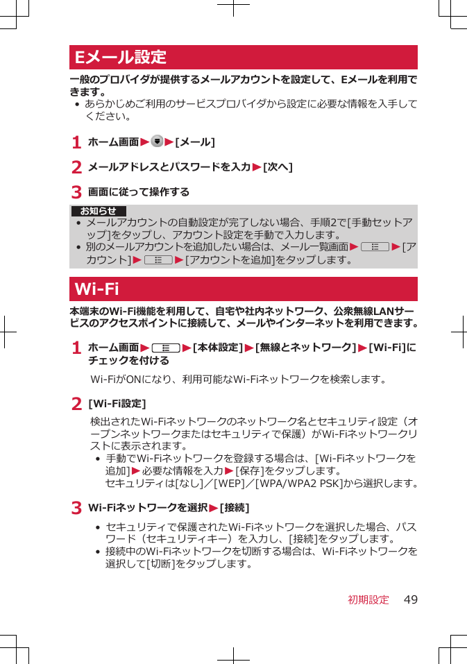 Eメール設定一般のプロバイダが提供するメールアカウントを設定して、Eメールを利用できます。•あらかじめご利用のサービスプロバイダから設定に必要な情報を入手してください。1 ホーム画面WW[メール]2 メールアドレスとパスワードを入力W[次へ]3 画面に従って操作するお知らせ•メールアカウントの自動設定が完了しない場合、手順2で[手動セットアップ]をタップし、アカウント設定を手動で入力します。•別のメールアカウントを追加したい場合は、メール一覧画面WAW[アカウント]WAW[アカウントを追加]をタップします。Wi-Fi本端末のWi-Fi機能を利用して、自宅や社内ネットワーク、公衆無線LANサービスのアクセスポイントに接続して、メールやインターネットを利用できます。1 ホーム画面WAW[本体設定]W[無線とネットワーク]W[Wi-Fi]にチェックを付けるWi-FiがONになり、利用可能なWi-Fiネットワークを検索します。2 [Wi-Fi設定]検出されたWi-Fiネットワークのネットワーク名とセキュリティ設定（オープンネットワークまたはセキュリティで保護）がWi-Fiネットワークリストに表示されます。•  手動でWi-Fiネットワークを登録する場合は、[Wi-Fiネットワークを追加]W必要な情報を入力W[保存]をタップします。セキュリティは[なし]／[WEP]／[WPA/WPA2 PSK]から選択します。3 Wi-Fiネットワークを選択W[接続]•  セキュリティで保護されたWi-Fiネットワークを選択した場合、パスワード（セキュリティキー）を入力し、[接続]をタップします。• 接続中のWi-Fiネットワークを切断する場合は、Wi-Fiネットワークを選択して[切断]をタップします。初期設定 49