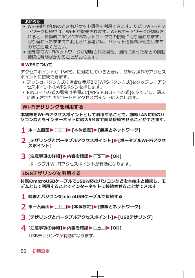 お知らせ•Wi-Fi機能がONのときもパケット通信を利用できます。ただしWi-Fiネットワーク接続中は、Wi-Fiが優先されます。Wi-Fiネットワークが切断されると、自動的に3G／GPRSネットワークでの接続に切り替わります。切り替わったままでご利用される場合は、パケット通信料が発生しますのでご注意ください。• 圏外等でWi-Fiネットワークが切断された場合、圏内に戻ったあとの自動接続に時間がかかることがあります。■WPSについてアクセスポイントが「WPS」に対応しているときは、簡単な操作でアクセスポイントに接続できます。• プッシュボタン方式の場合は手順2で[WPSボタン方式]をタップし、アクセスポイントのWPSボタンを押します。• PINコード方式の場合は手順2で[WPS PINコード方式]をタップし、端末に表示されたPINコードをアクセスポイントに入力します。Wi-Fiテザリングを利用する本端末をWi-Fiアクセスポイントとして利用することで、無線LAN対応のパソコンなどをインターネットに最大5台まで同時接続させることができます。1 ホーム画面WAW[本体設定]W[無線とネットワーク]2 [テザリングとポータブルアクセスポイント]W[ポータブルWi-Fiアクセスポイント]3 [注意事項の詳細]W内容を確認WCW[OK]ポータブルWi-Fiアクセスポイントが有効になります。 USBテザリングを利用する付属のmicroUSBケーブルでUSB対応のパソコンなどを本端末と接続し、モデムとして利用することでインターネットに接続させることができます。1 端末とパソコンをmicroUSBケーブルで接続する2 ホーム画面WAW[本体設定]W[無線とネットワーク]3 [テザリングとポータブルアクセスポイント]W[USBテザリング]4 [注意事項の詳細]W内容を確認WCW[OK]USBテザリングが有効になります。初期設定50