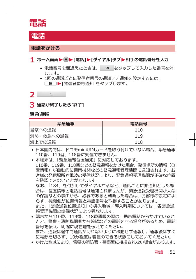 電話電話電話をかける1 ホーム画面W W[電話]W[ダイヤル]タブW相手の電話番号を入力• 電話番号を間違えたときは、 をタップして入力した番号を消します。•  1回の通話ごとに発信者番号の通知／非通知を設定するには、AW[発信者番号通知]をタップします。2 3 通話が終了したら[終了]緊急通報緊急通報 電話番号警察への通報 110消防・救急への通報 119海上での通報 118•日本国内では、ドコモminiUIMカードを取り付けていない場合、緊急通報110番、119番、118番に発信できません。•本端末は、「緊急通報位置通知」に対応しております。110番、119番、118番などの緊急通報をかけた場合、発信場所の情報（位置情報）が自動的に警察機関などの緊急通報受理機関に通知されます。お客様の発信場所や電波の受信状況により、緊急通報受理機関が正確な位置を確認できないことがあります。なお、「184」を付加してダイヤルするなど、通話ごとに非通知とした場合は、位置情報と電話番号は通知されませんが、緊急通報受理機関が人命の保護などの事由から、必要であると判断した場合は、お客様の設定によらず、機関側が位置情報と電話番号を取得することがあります。また、「緊急通報位置通知」の導入地域／導入時期については、各緊急通報受理機関の準備状況により異なります。•端末から110番、119番、118番通報の際は、携帯電話からかけていることと、警察・消防機関側から確認などの電話をする場合があるため、電話番号を伝え、明確に現在地を伝えてください。また、通報は途中で通話が切れないように移動せず通報し、通報後はすぐに電源を切らず、10分程度は着信のできる状態にしておいてください。•かけた地域により、管轄の消防署・警察署に接続されない場合があります。電話 51