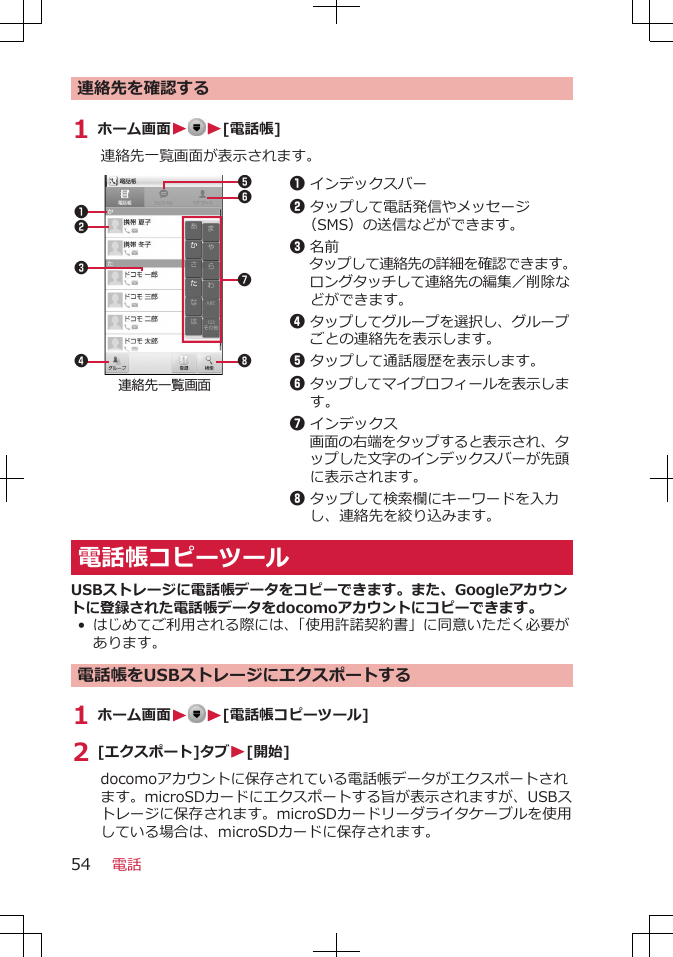 連絡先を確認する1 ホーム画面WW[電話帳]連絡先一覧画面が表示されます。連絡先一覧画面231486571インデックスバー2タップして電話発信やメッセージ（SMS）の送信などができます。3名前タップして連絡先の詳細を確認できます。ロングタッチして連絡先の編集／削除などができます。4タップしてグループを選択し、グループごとの連絡先を表示します。5タップして通話履歴を表示します。6タップしてマイプロフィールを表示します。7インデックス画面の右端をタップすると表示され、タップした文字のインデックスバーが先頭に表示されます。8タップして検索欄にキーワードを入力し、連絡先を絞り込みます。電話帳コピーツールUSBストレージに電話帳データをコピーできます。また、Googleアカウントに登録された電話帳データをdocomoアカウントにコピーできます。• はじめてご利用される際には、「使用許諾契約書」に同意いただく必要があります。電話帳をUSBストレージにエクスポートする1 ホーム画面WW[電話帳コピーツール]2 [エクスポート]タブW[開始]docomoアカウントに保存されている電話帳データがエクスポートされます。microSDカードにエクスポートする旨が表示されますが、USBストレージに保存されます。microSDカードリーダライタケーブルを使用している場合は、microSDカードに保存されます。電話54