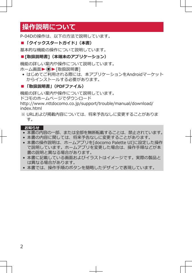 操作説明についてP-04Dの操作は、以下の方法で説明しています。■「クイックスタートガイド」（本書）基本的な機能の操作について説明しています。■[取扱説明書]（本端末のアプリケーション）機能の詳しい案内や操作について説明しています。ホーム画面WW[取扱説明書]• はじめてご利用される際には、本アプリケーションをAndroidマーケットからインストールする必要があります。■「取扱説明書」（PDFファイル）機能の詳しい案内や操作について説明しています。ドコモのホームページでダウンロードhttp://www.nttdocomo.co.jp/support/trouble/manual/download/index.html※ URLおよび掲載内容については、将来予告なしに変更することがあります。 お知らせ•本書の内容の一部、または全部を無断転載することは、禁止されています。•本書の内容に関しては、将来予告なしに変更することがあります。•本書の操作説明は、ホームアプリを[docomo Palette UI]に設定した操作で説明しています。ホームアプリを変更した場合は、操作手順などが本書の説明と異なる場合があります。•本書に記載している画面およびイラストはイメージです。実際の製品とは異なる場合があります。•本書では、操作手順のボタンを簡略したデザインで表現しています。2