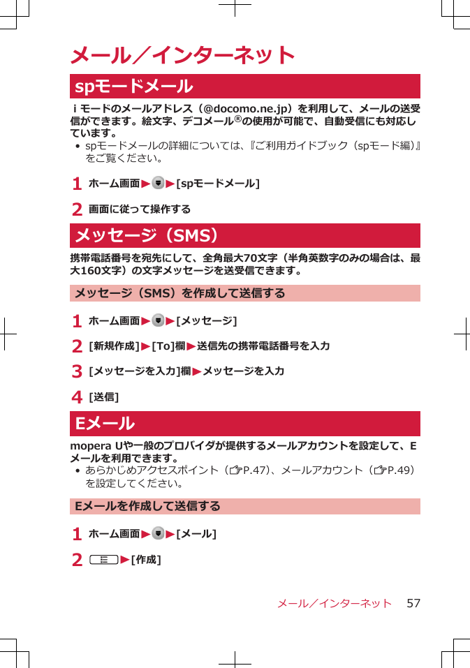 メール／インターネットspモードメールｉモードのメールアドレス（@docomo.ne.jp）を利用して、メールの送受信ができます。絵文字、デコメール®の使用が可能で、自動受信にも対応しています。• spモードメールの詳細については、『ご利用ガイドブック（spモード編）』をご覧ください。1 ホーム画面W W[spモードメール]2 画面に従って操作するメッセージ（SMS）携帯電話番号を宛先にして、全角最大70文字（半角英数字のみの場合は、最大160文字）の文字メッセージを送受信できます。メッセージ（SMS）を作成して送信する1 ホーム画面W W[メッセージ]2 [新規作成]W[To]欄W送信先の携帯電話番号を入力3 [メッセージを入力]欄Wメッセージを入力4 [送信]Eメールmopera Uや一般のプロバイダが提供するメールアカウントを設定して、Eメールを利用できます。• あらかじめアクセスポイント（ZP.47）、メールアカウント（ZP.49）を設定してください。Eメールを作成して送信する1 ホーム画面W W[メール]2 AW[作成]メール／インターネット 57