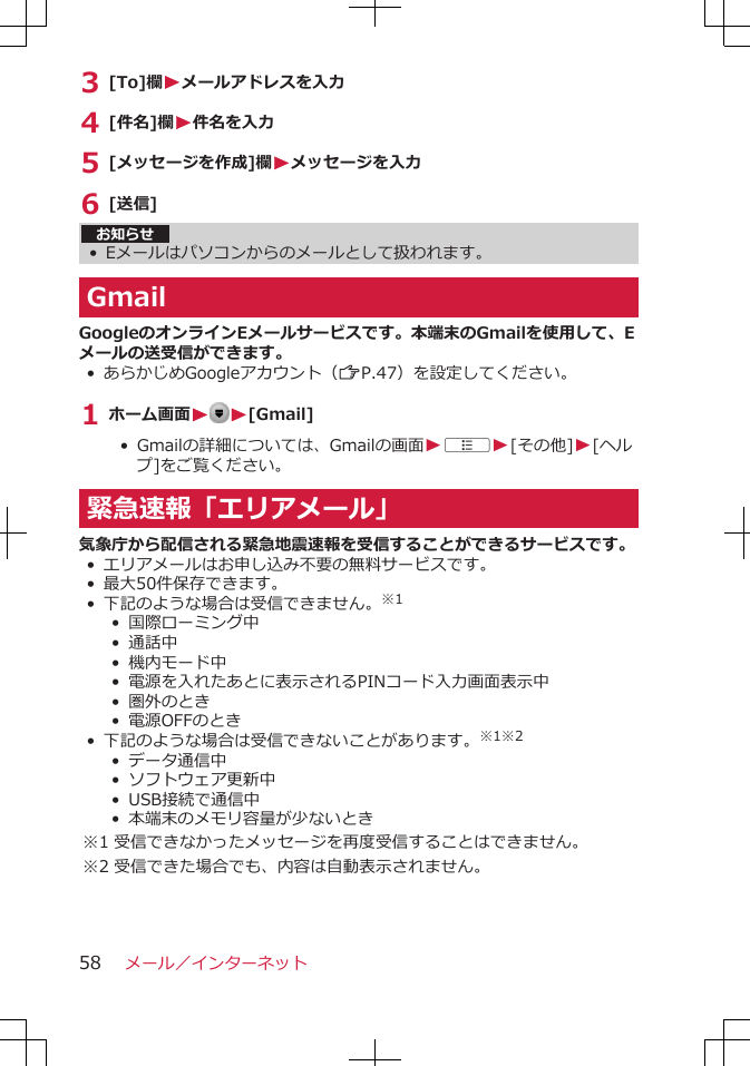 3 [To]欄Wメールアドレスを入力4 [件名]欄W件名を入力5 [メッセージを作成]欄Wメッセージを入力6 [送信]お知らせ•Eメールはパソコンからのメールとして扱われます。GmailGoogleのオンラインEメールサービスです。本端末のGmailを使用して、Eメールの送受信ができます。•あらかじめGoogleアカウント（ZP.47）を設定してください。1 ホーム画面W W[Gmail]• Gmailの詳細については、Gmailの画面WAW[その他]W[ヘルプ]をご覧ください。緊急速報「エリアメール」気象庁から配信される緊急地震速報を受信することができるサービスです。•エリアメールはお申し込み不要の無料サービスです。•最大50件保存できます。•下記のような場合は受信できません。※1• 国際ローミング中• 通話中• 機内モード中• 電源を入れたあとに表示されるPINコード入力画面表示中•  圏外のとき•  電源OFFのとき•下記のような場合は受信できないことがあります。※1※2•  データ通信中•  ソフトウェア更新中• USB接続で通信中•  本端末のメモリ容量が少ないとき※1 受信できなかったメッセージを再度受信することはできません。※2 受信できた場合でも、内容は自動表示されません。メール／インターネット58