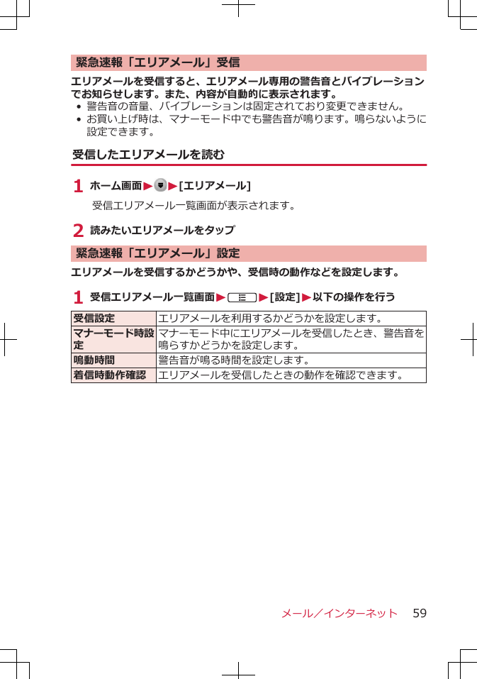 緊急速報「エリアメール」受信エリアメールを受信すると、エリアメール専用の警告音とバイブレーションでお知らせします。また、内容が自動的に表示されます。• 警告音の音量、バイブレーションは固定されており変更できません。•お買い上げ時は、マナーモード中でも警告音が鳴ります。鳴らないように設定できます。受信したエリアメールを読む1 ホーム画面WW[エリアメール]受信エリアメール一覧画面が表示されます。2 読みたいエリアメールをタップ緊急速報「エリアメール」設定エリアメールを受信するかどうかや、受信時の動作などを設定します。1 受信エリアメール一覧画面WAW[設定]W以下の操作を行う受信設定 エリアメールを利用するかどうかを設定します。マナーモード時設定マナーモード中にエリアメールを受信したとき、警告音を鳴らすかどうかを設定します。鳴動時間 警告音が鳴る時間を設定します。着信時動作確認 エリアメールを受信したときの動作を確認できます。メール／インターネット 59